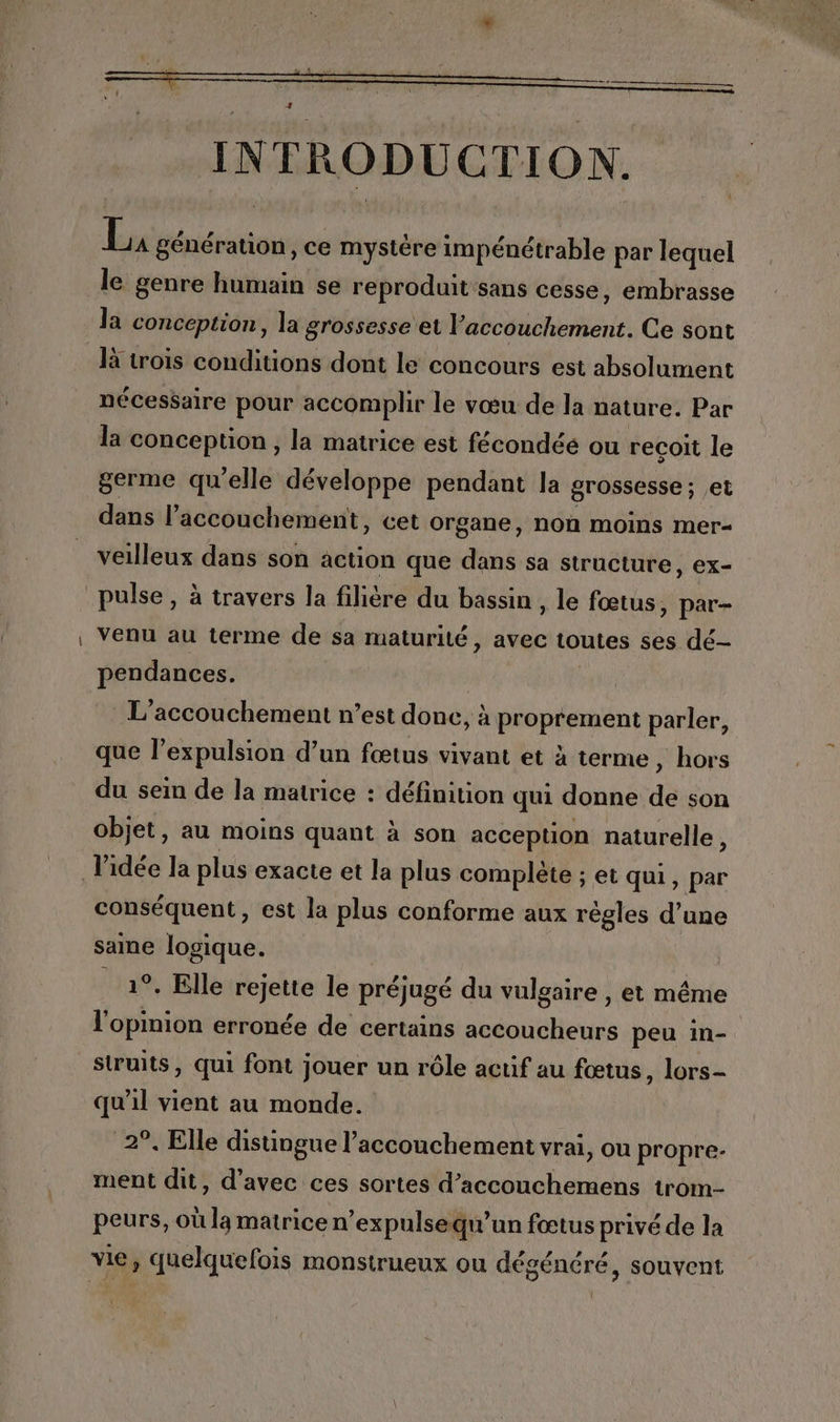 ju génération, ce mystère impénétrable par lequel le genre humain se reproduit sans cesse, embrasse la conception, la grossesse et l accouchement. Ce sont là trois conditions dont le concours est absolument nécessaire pour accomplir le vœu de la nature. Par la conception, la matrice est fécondéé ou recoit le germe qu'elle développe pendant la grossesse ; et dans l’accouchement, cet organe, non moins mer veilleux dans son action que dans sa structure, ex- pulse , à travers la filière du bassin , le fœtus, par- venu au terme de sa maturité, avec toutes ses dé- pendances. L'accouchement n’est donc, à proprement parler, que l’expulsion d’un fœtus vivant et à terme , hors du sein de la matrice : définition qui donne de son objet, au moins quant à son acception naturelle, l'idée la plus exacte et la plus complète ; et qui, par conséquent, est la plus conforme aux régles d’une same logique. _ 1°. Elle rejette le préjugé du vulgaire , et même l'opinion erronée de certains dde peu in- struits, qui font jouer un rôle actif au fœtus, lors- qu'il vient au monde. 2°. Elle distingue l’accouchement vrai, Ou propre- ment dit, d'avec ces sortes d’accouchemens trom- peurs, où la matrice n’expulsequ’un fœtus privé de la