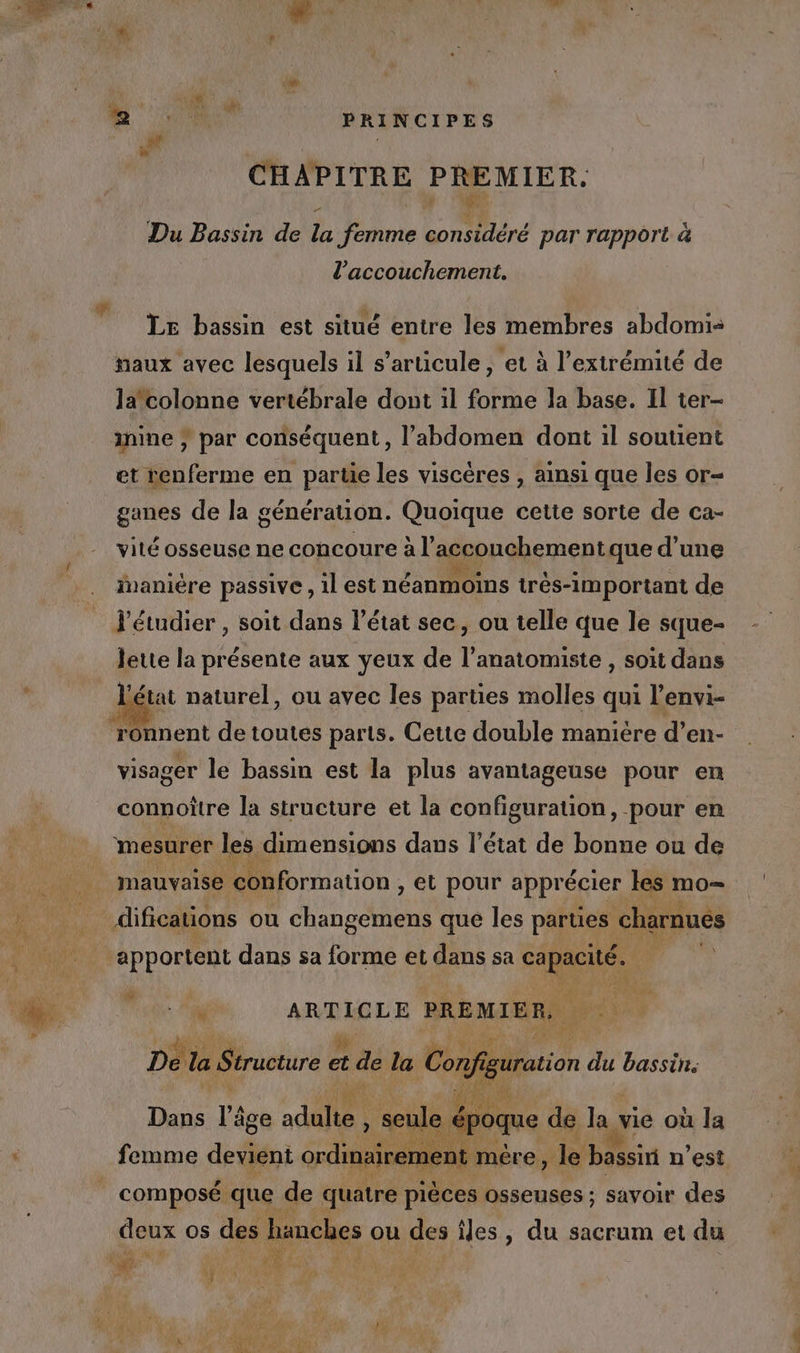 qi CHAPITRE PREMIER. Du Bassin de la femme considéré par rapport à l'accouchement. LE bassin est situé entre les membres abdomi- naux avec lesquels il s'articule, et à l'extrémité de la'colonne vertébrale dont il forme la base. Il ter- inine ; par conséquent, l’abdomen dont il soutient et renferme en partie les viscères , ainsi que les or- ganes de la génération. Quoique cette sorte de ca- vité osseuse ne concoure à l accouchement que d’une inaniére passive, 1l est néanmoins irés-important de l'étudier , soit dans l’état sec, ou telle que le sque- Jette la présente aux yeux de l’anatomiste , soit dans l'état naturel, ou avec les parties molles qui l’envi- ronnent de toutes parts. Cette double maniére d’en- visager le bassin est la plus avantageuse pour en connoître la structure et la configuration, pour en mauvaise conformation, et pour apprécier tes mo= #6 “ ARE RG LE PREMIER, 4 1 LEA De la Siracture à et de la D; ai du bassin. époque de la x vie où la je e 12 mére, Je bassin n’est deux OS des hanches ou des iles , du sacrum et du