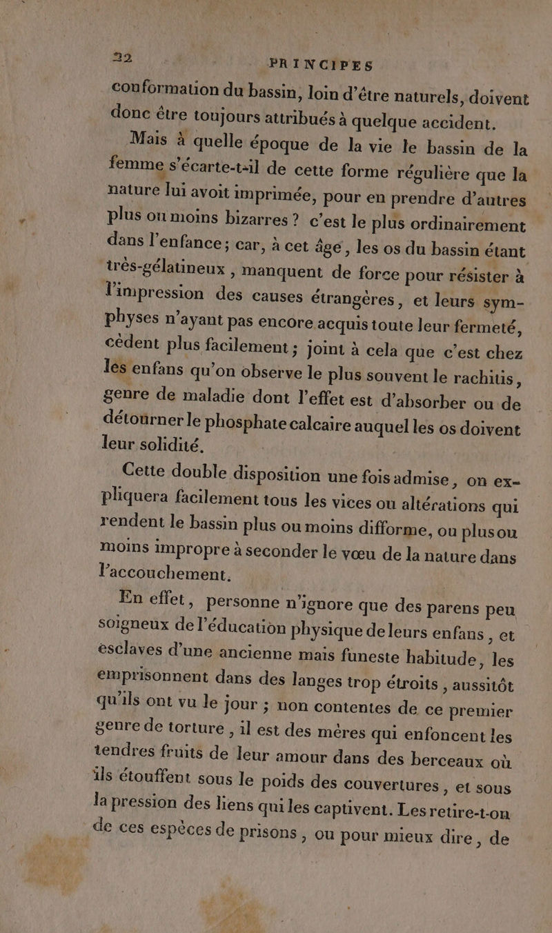 conformation du bassin, loin d’être naturels, doivent donc être toujours attribués à quelque accident. Mais à quelle époque de la vie le bassin de la femme s’écarte-til de cette forme régulière que la nature lui avoit imprimée, pour en prendre d’autres plus où moins bizarres ? c’est le plus ordinairement dans l'enfance ; car, à cet âge, les os du bassin étant irés-gélatineux , manquent de force pour résister à l'impression des causes étrangères, et leurs sym- physes n’ayant pas encore acquis toute leur fermeté, cédent plus facilement ; joint à cela que c’est chez les enfans qu’on observe le plus souvent le rachitis Ë genre de maladie dont l'effet est d’absorber ou de détoürner le phosphate calcaire auquel les os doivent leur solidité. Cette double disposition une fois admise, on ex- pliquera facilement tous les vices on altérations qui rendent le bassin plus ou moins difforme, ou plusou mOoIMs impropre à seconder le vœu de la nature dans l’accouchement. | ù En effet, personne n'iguore que des parens peu soigneux de l'éducation physique deleurs enfans , et esclaves d’une ancienne mais funeste habitude, les elüprisonnent dans des langes trop étroits , aussitôt qu'ils ont vu le Jour ; uon contentes de ce premier genre de torture , il est des mères qui enfoncent les tendres fruits de leur amour dans des berceaux où ils étouffent sous le Poids des couvertures ) et sous la pression des liens qui les captivent. Les retire-t-on de ces espèces de prisons , ou pour mieux dire , de