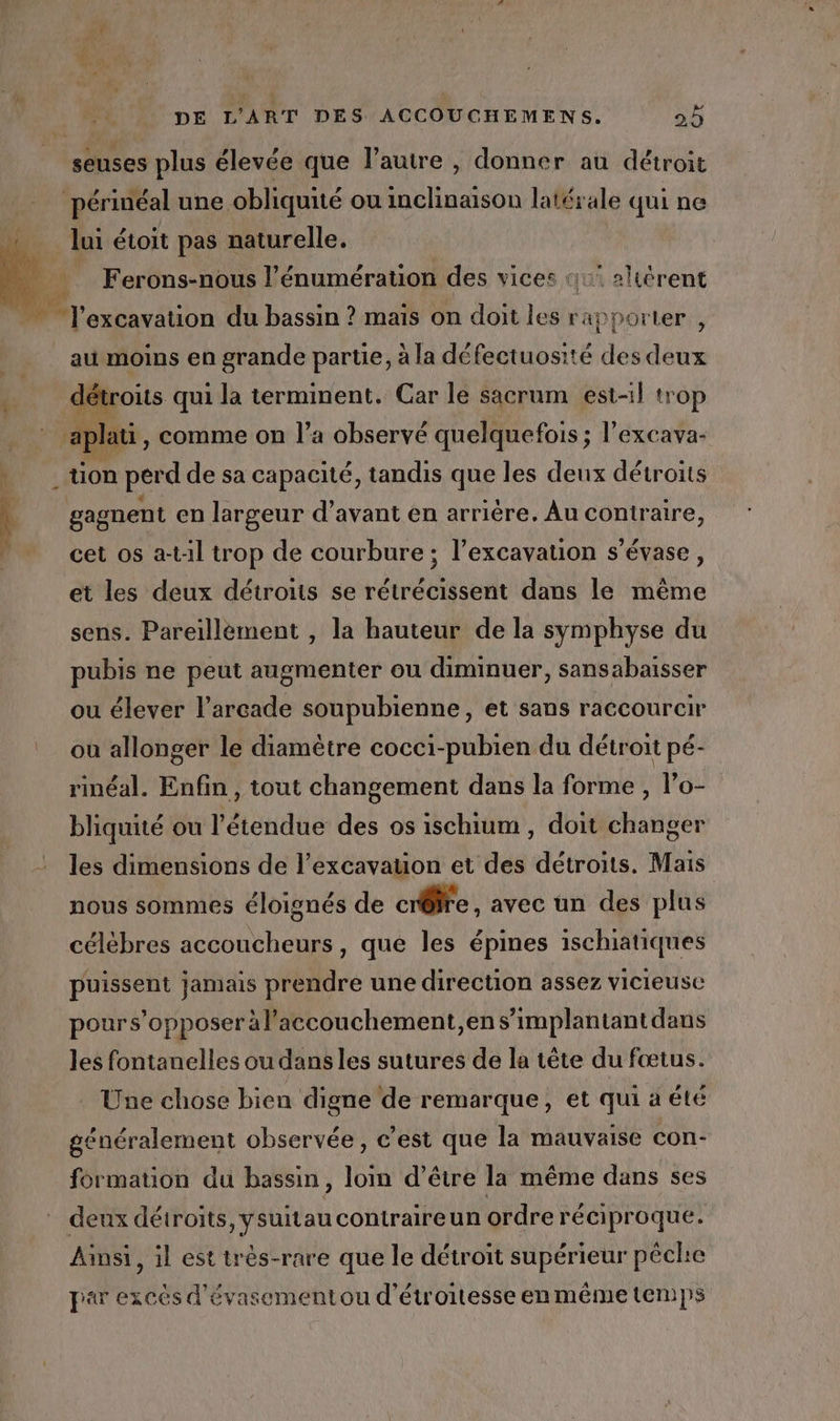 seuses plus élevée que l’autre , donner au détroit périnéal une obliquité ou inclinaison latérale qui ne lui étoit pas naturelle. _ Ferons-nous l’énumération des vices 11 altérent us  excavation du bassin ? mais on doit les rapporter , au moins en grande partie, à la défectuosité des deux détroits qui la terminent. Car le sacrum est-il trop aplati, comme on l’a observé quelquefois ; l’excava- tion perd de sa capacité, tandis que les deux détroits gagnent en largeur d’avant en arrière. Au contraire, cet os a-t1l trop de courbure; l’excavation s’évase, et les deux détroiis se rétrécissent dans le même sens. Pareillément , la hauteur de la symphyse du pubis ne peut augmenter ou diminuer, sansabaisser ou élever l’arcade soupubienne, et sans raccourcir où allonger le diamètre cocci-pubien du détroit pé- rinéal. Enfin, tout changement dans la forme , l’o- bliquité ou l'étendue des os ischium , doit changer les dimensions de l’excavaton et des détroits. Mais nous sommes éloignés de crôre . avec un des plus célèbres accoucheurs, que les épines ischiatiques puissent jamais prendre une direction assez vicieusce pours’opposer àl’accouchement,en s’implantantdans les fontanelles ou dans les sutures de la tête du fœtus. Une chose bien digne de remarque, et qui a été généralement observée, c’est que la mauvaise con- formation du bassin, loin d’être la même dans ses deux détroits, ysuitau contraireun ordre réciproque. Ainsi, il est trés-rare que le détroit supérieur pêche par excès d'évasementou d'étroitesse en même temps