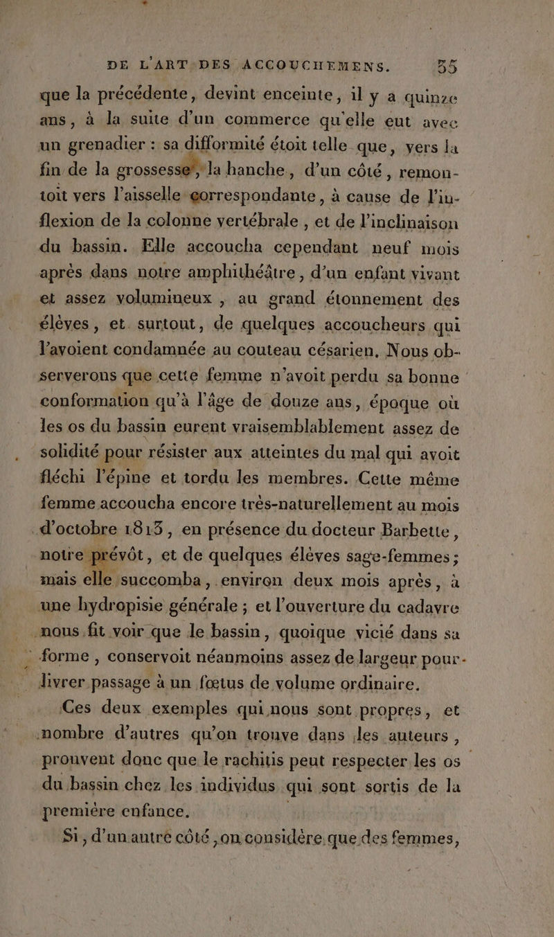 que la précédente, devint enceinte, il ÿ à quinze ans, à la suite d’un commerce qu'elle eut avec un grenadier : sa difformité étoit telle que, vers la fin de la grossesse @”, la hanche, d’un côté , remon- toit vers l’aisselle gorrespondante, à canse de l’iu- flexion de la colonne vertébrale , et de linclinaison du bassin. Elle accoucha cependant neuf mois après dans notre amphithéâtre , d’un enfant vivant et assez volumineux , au grand étonnement des élèves, et. surtout, de quelques accoucheurs qui V’avoient condamnée au couteau césarien, Nous ob- serverous que celte femme n'’avoit perdu sa bonne : conformation qu'à l'äge de douze ans, époque où les os du bassin eurent vraisemblablement assez de solidité pour résister aux atteintes du mal qui avoit fléchi l'épine et tordu les membres. Cette même femme accoucha encore trés-naturellement au mois d'octobre 1815, en présence du docteur Barbeue, prévôt, et de quelques élèves sage- Eubabe mais elle. succomba, environ deux mois après, à une bydropisie générale ; et l'ouverture du cadavre mous. fit voir que de bassin, quoique vicié dans sa _ forme , conservoit néanmoins assez de largeur pour: livrer passage à un fœtus de volume ordinaire. Ces deux exemples qni nous sont propres, et .nombre d’autres qu’on tronve dans les auteurs , prouvent donc que le rachitis peut respecter les os du bassin chez les individus qui Sont sortis de la premiére enfance. Si, d'un autre côté ,on ete femmes,