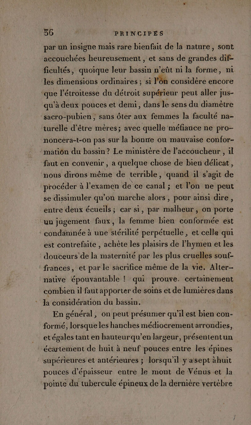 + 36 PRINCIPES par un insigne mais rare bienfait de la nature, sont accouchées heureusement , et sans de grandes dif- ficultés, quoique leur bassin n’eût ni la forme, ni les dimensions ordinaires ; si l’ôn considère encore ‘que l’étroitesse du détroit supérieur peut aller jus- qu'à deux pouces et demi, dans le sens du diamètre ‘sacro-pubien ; sans Ôter aux femmes la faculté na- turelle d'être mères; avec quelle méfiance ne pro- noncera-t-on pas sur la bone ou mauvaise confor- : matiôn du bassin? Le ministère de l’accoucheur, il faut en convenir , a quelque chose de bien délicat , nous dirons même de terrible, quand il s’agit de procéder à l'examen de ce canal ; et l’on me peut se dissimuler qu’on marche alors, pour ainsi dire, entre deux écueils ; car si, par malheur, on porte un jugement faux, la femme bien conformée est ‘ condamnée à une stérilité perpétuelle, et celle qui est contrefaite , achète les plaisirs de l’hymen et les douceurs de la maternité par les plus cruelles souf- : frances, et par le sacrifice même de la vie. Alter- native épouvantable ! qui prouve. certainement combien il faut apporter de soins et de lumiéres dans la considération du bassin. | “ En général, on peut présumer qu'il est bien con- formé, lorsque les hanches médiocrement arrondies, et égales tant en hauteurqu’enlargeur, présententun “écartement de huit à neuf pouces entre Îles épines supérieures et antérieures ; lorsqu'il y asept àhuit pouces d'épaisseur entre le mont de Vénus et la pointe du tubercule épineux de la dernière vertébre