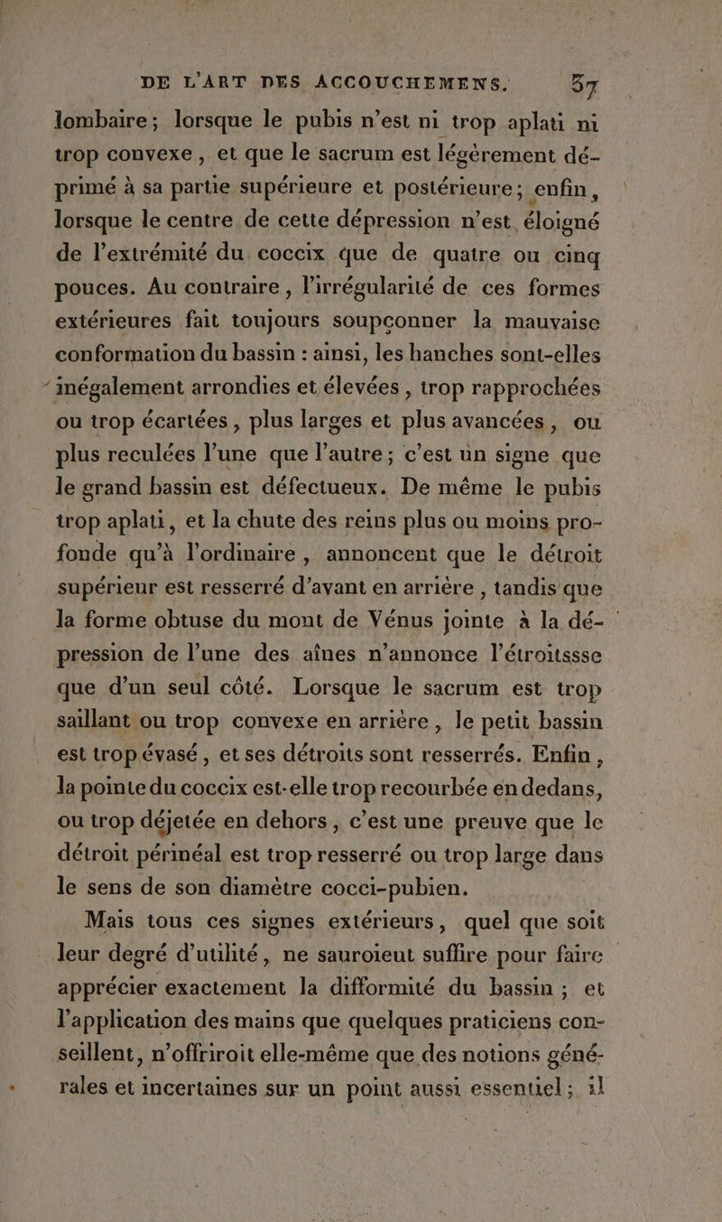 lombaire; lorsque le pubis n’est ni trop aplati ni trop convexe, et que le sacrum est légèrement dé- primé à sa partie supérieure et postérieure ; enfin, lorsque le centre de cette dépression n'est, éloigné de l’extrémité du coccix que de quatre ou cinq pouces. Au contraire, lirrégularité de ces formes extérieures fait toujours soupconner la mauvaise conformation du bassin : ainsi, les hanches sont-elles ‘ inégalement arrondies et élevées , trop rapprochées ou trop écartées , plus larges et plus avancées, ou plus reculées l’une que l’autre ; c’est un signe que le grand bassin est défectueux. De même le pubis trop aplati, et la chute des reins plus ou moins pro- fonde qu’à l’ordinaire , annoncent que le détroit supérieur est resserré d’avant en arrière , tandis que la forme obtuse du mont de Vénus jointe à la dé- | pression de l’une des aînes n’annonce l'étroitssse que d’un seul côté. Lorsque le sacrum est trop saillant ou trop convexe en arrière, le petit bassin est trop évasé, et ses détroits sont resserrés. Enfin, la pointe du coccix est-elle trop recourbée en dedans, ou trop déjetée en dehors, c’est une preuve que le détroit périnéal est trop resserré ou trop large dans le sens de son diamètre cocci-pubien. Mais tous ces signes extérieurs, quel que soit leur degré d'utilité, ne sauroïeut suffire pour faire apprécier exactement la difformité du bassin ; et l'application des mains que quelques praticiens con- seillent, n’offriroit elle-même que des notions géné- rales et incertaines sur un point aussi essentiel; 1]