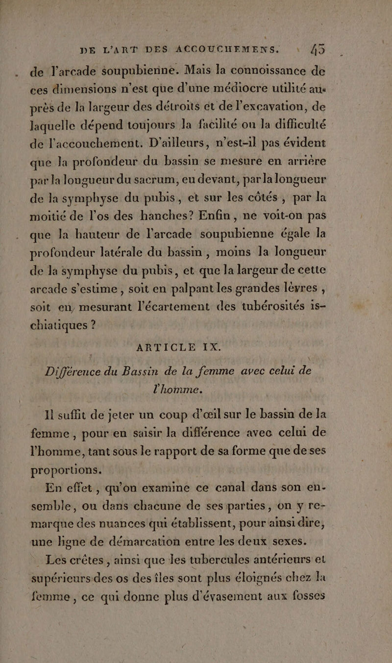 a de l’arcade soupubienne. Mais la connoissance de ces dimensions n’est que d’une médiocre utilité ax près de la largeur des détroits et de l'excavation, de laquelle dépend toujours la facilité ou la difficulté de l'accouchement. D'ailleurs, n’est-1l pas évident que la profondeur du bassm se mesure en arrière par la longueur du sacrum, eu devant, par la longueur de la symphyse du pubis, et sur les côtés, par la moitié de l’os des hanches? Enfin, ne voit-on pas que la hauteur de l’arcade soupubienne égale la profondeur latérale du bassm , moins la longueur de la symphyse du pubis, et que la largeur de cette arcade s’estime , soit en palpant les grandes lèvres , soit en, mesurant l'écartement des tubérosités 1s- chiatiques ? | ARTICLE IX. béni, Différence du Bassin de la femme avec celui de l'homme. ‘Il suffit de jeter un coup d'œil sur le bassin de la femme, pour en saisir la différence avec celui de l’homme, tant sous le rapport de sa forme que deses proportions. En effet, qu'on examine ce canal dans son en- semble, ou dans chacune de ses parties, on y re- une higne de démarcation entre les deux sexes. . Les crêtes, ainsi que les tubercules antérieurs et femme, ce qui donne plus d'évasement aux fosses