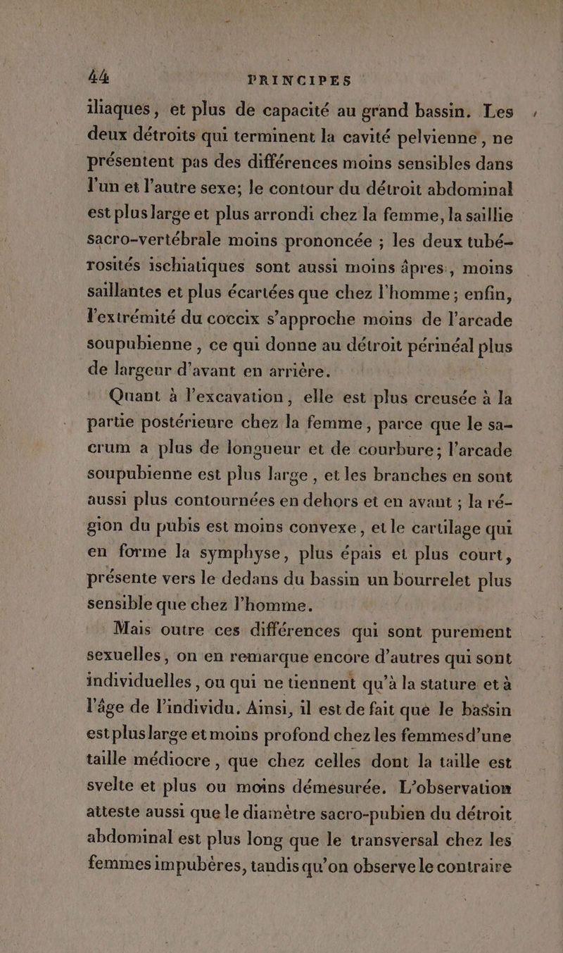 iliaques, et plus de capacité au grand bassin. Les . deux détroïts qui terminent la cavité pelvienne , ne présentent pas des différences moins sensibles dans l’un ei l’autre sexe; le contour du détroit abdominal est plus large et plus arrondi chez la femme, la saillie sacro-vertébrale moins prononcée ; les deux tubé- rosités ischiatiques sont aussi moins âpres:, moins saillantes et plus écariées que chez l'homme ; enfin, l'extrémité du coceix s'approche moins de l’arcade soupubienne , ce qui donne au détroit périnéal PH de largeur d'avant en arrière. Quant à l’excavation, elle est plus creusée à la partie postérieure chez la femme, parce que le sa- crum a plus de longueur et de courbure; l’arcade soupubienne est plus large , et les branches en sont aussi plus contournées en dehors et en avant ; la ré- gion du pubis est moins convexe, et le cartilage qui en forme la symphyse, plus épais et plus court, présente vers le dedans du bassin un bourrelet sie sensible que chez l’homme. Mais outre ces différences qui sont purement sexuelles, on en remarque encore d’autres qui sont individuelles , on qui ne tiennent qu’à la stature: et à l'âge de l'individu. Ainsi, il est de fait que le bassin est plus large et moins profond chez les femmesd’une taille médiocre , que chez celles dont la taille est svelte et plus ou moins démésurée. L'observation atteste aussi que le diamètre sacro-pubien du détroit abdominal est plus long que le transversal chez les femmes impubères, tandis qu’on observe le contraire