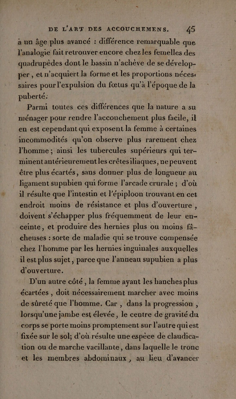 a un âge plus avancé : différence remarquable que l'analogie fait retrouver encore chezles femelles des quadrupèdes dont le bassin n’achève de se dévelop- per , et n’acquiert la forme et les proportions nécess saires pour l'expulsion du fœtus qu’à l’époque de la puberté. | | | Parmi toutes ces différences que la nature a su ménager pour rendre l'accouchement plus facile, il en est cependant qui exposent la femme à certames incommodités qu’on observe plus rarement chez l’homme ; ainsi les tubercules supérieurs qui ter- minentantérieurement les crêtesiliaques, ne peuvent être plus écartés, sans donner plus de longueur au ligament supubien qui forme l’arcade crurale ; d’où il résulte que l'intestin et l’épiploon trouvant en cet endroit moins de résistance et plus d'ouverture , doivent s'échapper plus fréquemment de leur en- ceinte, et produire des hernies plus ou moins fà- cheuses : sorte de maladie qui se trouve compensée chez l'homme par les hernies inguinales auxquelles il est plus sujet, parce que l’anneau supubien à plus d'ouverture. | D'un autre côté, la femme ayant les hanches plus écartées , doit nécessairement marcher avec moins de sûreté que l’homme. Car , dans la progression , lorsqu'une jambe est élevée, le centre de gravité du corps se porte moins promptement sur l’autre quiest fixée sur le sol; d’où résulte une espèce de claudica- tion ou de marche vacillante, dans laquelle le tronc et les membres abdominaux , au heu d'avancer