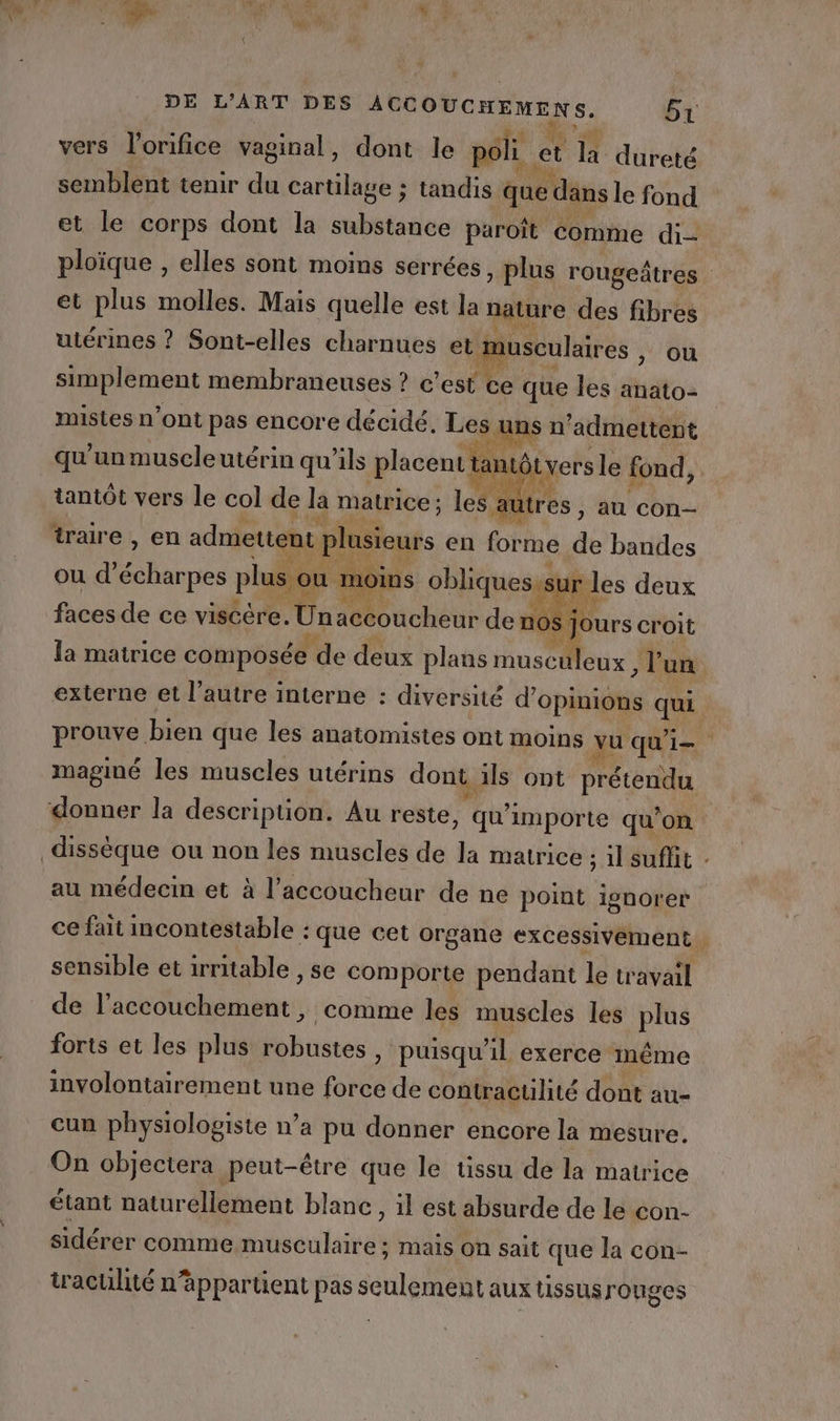 à | vers l’orifice vaginal , dont le poli et la dureté semblent tenir du Fill ; tandis. que dans le fond et le corps dont la substance paroît comme di ploïque , elles sont moins serrées , Plus rougeâtres et plus molles. Mais quelle est la nature des fibres utérines ? Sont-elles charnues et musculaires , ou simplement membraneuses ? c’est ce que les anato- mistes n’ont pas encore décidé, Les : ans n’admettent qu'unmuscleutérin qu’ils placenttantôtyers le fond, tantôt vers le col de la matrice; les : au és : au con traire , en admettent plusieurs en forme de bandes ou d’ Fan plus o ou moins obliques.sur 1 ° les deux faces de ce viscére. Un Mouche de no$ j Jours croit la matrice composée de deux plans musc “uleux , l'un externe et l’autre interne : diversité d'opinions que prouve bien que les anatomistes ont moins vu qui maginé les muscles utérins dont, als ont prétendu donner la descripüon. Au reste, ‘qu importe qu’on dissèque ou non les muscles de la matrice ; 1l suflit au médecin et à l’accoucheur de ne point ignorer ce fait incontestable : ‘que cet organe excessivement. sensible et irritable » Se comporte pendant le travail de PR A comme les muscles les plus forts et les plus robustes, puisqu'il exerce inême involontairement une tie de contractilité dont au- cun physiologisie n’a pu donner encore la mesure. On objectera peut-être que le tissu de la matrice étant naturellement blanc, il est absurde de le con- sidérer comme musculaire; mais on sait que la con- traculité n’appartient pas seulement aux tissus rouges