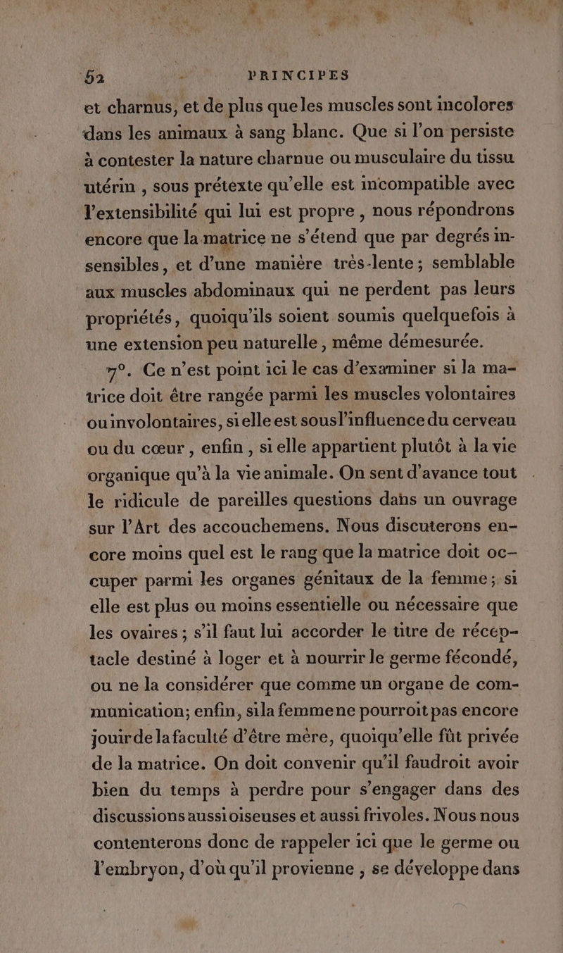 et charnus, et de plus queles muscles sont incolores dans les animaux à sang blanc. Que si l’on persiste à contester la nature charnue ou musculaire du tissu utérin , sous prétexte qu’elle est mcompauble avec l'extensibilité qui lui est propre , nous répondrons encore que la matrice ne s'étend que par degrés m- sensibles, et d’une manière trés-lente; semblable aux muscles abdominaux qui ne perdent pas leurs propriétés, quoiqu'ils soient soumis quelquefois à une extension peu naturelle, même démesurée. 7°. Ce n’est point ici le cas d’exæminer si la ma- trice doit être rangée parmi les muscles volontaires ouinvolontaires, sielle est souslinfluence du cerveau ou du cœur , enfin , si elle appartient plutôt à la vie organique qu’à la vie animale. On sent d'avance tout le ridicule de pareilles questions dahs un ouvrage sur l'Art des accouchemens. Nous discuterons en- core moins quel est le rang que la matrice doit oc- cuper parmi les organes génitaux de la femme ; si elle est plus ou moins essentielle ou nécessaire que les ovaires ; s’il faut lui accorder le titre de récep- tacle destiné à loger et à nourrir le germe fécondé, ou ne la considérer que comme un organe de com- munication; enfin, sila femmene pourroit pas encore jouirde la faculté d’être mère, quoiqu’elle fût privée de la matrice. On doit convenir qu'il faudroit avoir bien du temps à perdre pour s'engager dans des discussions aussioiseuses et aussi frivoles. Nous nous contenterons donc de rappeler 1ci que le germe ou l'embryon, d’où qu'il provienne , se développe dans