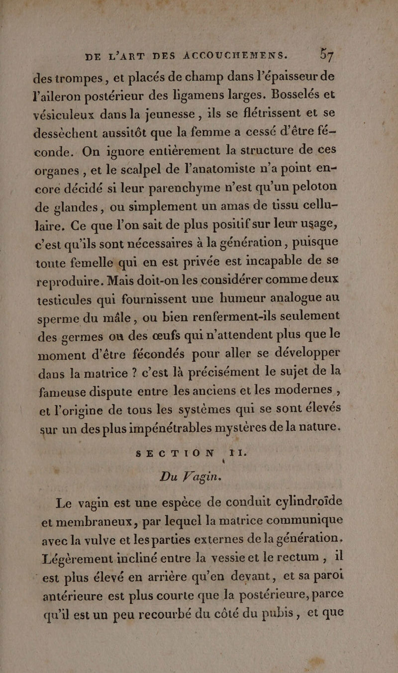 des trompes, et placés de champ dans l'épaisseur de l’aileron postérieur des ligamens larges. Bosselés et vésiculeux dans la jeunesse , ils se flétrissent et se dessèchent aussitôt que la femme a cessé d’être fé- conde. On ignore entièrement la structure de ces organes , et le scalpel de l’anatomiste n’a point en- core décidé si leur parenchyme n’est qu’un peloton de glandes, ou simplement un amas de tissu cellu- laire. Ce que l’on sait de plus posiuf sur leur usage, c’est qu'ils sont nécessaires à la génération, puisque toute femelle qui en est privée est incapable de se reproduire. Mais doit-on les considérer comme deux testicules qui fournissent une humeur analogue au sperme du mâle, ou bien renferment-ils seulement des germes ou dé œufs qui n’attendent plus que le moment d’être fécondés pour aller se développer dans la matrice ? c’est là précisément le sujet de la fameuse dispute entre les anciens et les modernes , et l’origine de tous les systèmes qui se sont élevés sur un des plus impénétrables mystères de la nature. SECTION Ti. Û Du Vagin. Le vagin est une espèce de conduit cylindroïde et membraneux, par lequel la matrice communique avec la vulve et les parties externes de la génération. Légèrement incliné entre la vessie et le rectum, il est plus élevé en arrière qu’en devant, et sa paroi antérieure est plus courte que la postérieure, parce qu'il est un peu recourbé du côté du pubis, et que