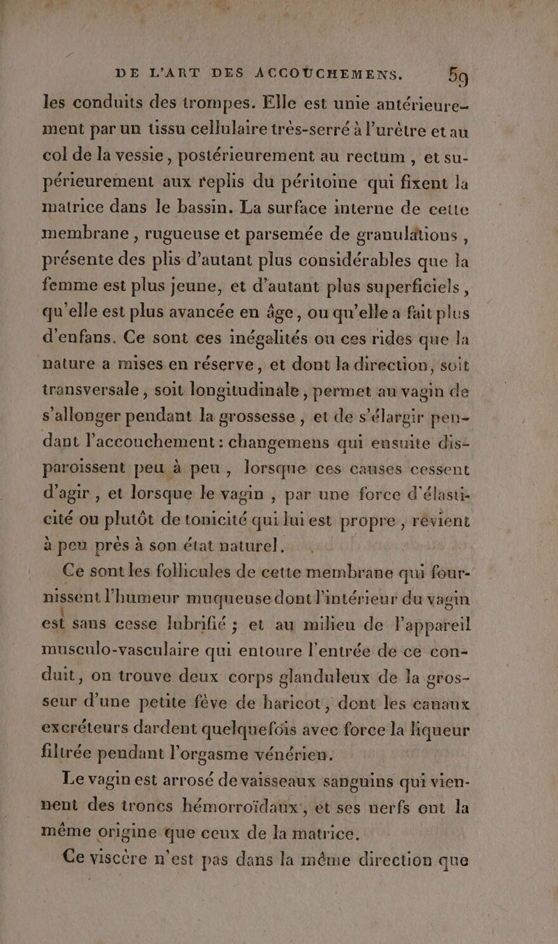 Le DE L'ART DES ACCOÜUCHEMENS. 59 les conduits des trompes. Elle est unie antérieure ment par un üssu cellulaire très-serré à l’urétre et au col de la vessie, postérieurement au rectum , et su- périeurement aux replis du péritome qui fixent la matrice dans le bassin. La surface interne de cette membrane , rugueuse et parsemée de granulätions , présente des plis d'autant plus considérables que la femme est plus jeune, et d'autant plus superficiels, qu'elle est plus avancée en âge, ou qu’elle a faitplus d'enfans, Ce sont ces inégalités ou ces rides que la transversale , soit longitudinale , permet au vagin de s allonger pendant la grossesse , et de s’élargir pen- dant l'accouchement: changemens qui ensuite dis- paroïssent peu à peu, lorsque ces causes cessent d'agir , et lorsque le vagin , par une force d'élasti- cité ou pins de tonicité qui Jui est propre , révient à peu près à son état naturel. Ce sont les follicules de cette membrane qui four- nigsent l'humeur muqueuse dont l'intérieur du vagin où sans cesse lubrifié ; et au miheu de l'appareil musculo-vasculaire qui entoure l’entrée de ce con- duit, on trouve deux corps glanduleux de la gros- seur d’une petite fève de haricot, dent les canaux excréteurs dardent quelquefüis avec force la liqueur filtrée pendant l’orgasme vénérien. Le vagin est arrosé de vaisseaux sanguins qui vien- A « e L f même origine que ceux de la matrice, Ce viscère n’est pas dans la même direction que