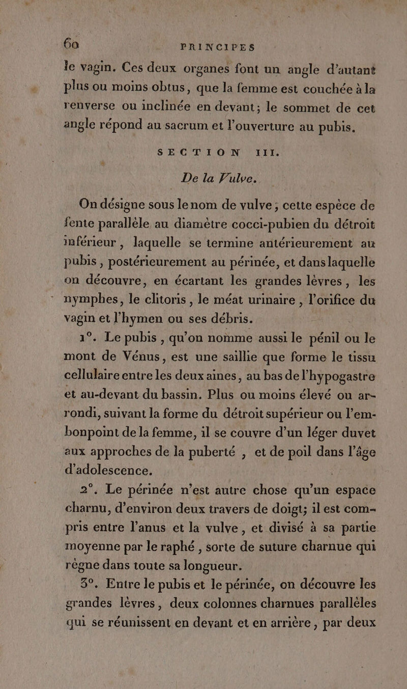 le vagin. Ces deux organes font un angle d'autant plus ou moins obtus, que la femme est couchée à la renverse ou inclinée en devant; le sommet de cet angle répond au sacrum et l’ouverture au pubis. SECTION :!lli. De la VFulve.. On désigne sous lenom de vulve ; cette espece de fente paralléle au diamètre cocci-pubien du détroit inférieur , laquelle se termine antérieurement au pubis , postérieurement au périnée, et dans laquelle on découvre, en écartant les grandes lèvres, les nympbes, le clitoris, le méat urinaire , l’orifice du vagin et l’hymen ou ses débris. 1°. Le pubis , qu’on nomme aussi le pénil ou le mont de Vénus, est une saillie que forme le tissu cellulaire entre Le deux aimes, au bas de l'hypogastre et au-devant du bassin. Plus ou moins élevé ou ar- rondi, suivant la forme du détroit supérieur ou l’em- bonpoint de la femme, 1l se couvre d’un léger duvet aux approches de la puberté , et de poil dans l’âge d'adolescence. 2°. Le périnée n’est autre chose A espace charnu, d'environ deux travers de doigt; il est com- pris entre l'anus et la vulve, et divisé à sa parte moyenne par le raphé , sorte de suture charnue qui règne dans toute sa longueur. 5°. Entre le pubis et le périnée, on découvre les grandes lèvres, deux colonnes charnues parallèles qui se réunissent en devant et en arrière , par deux