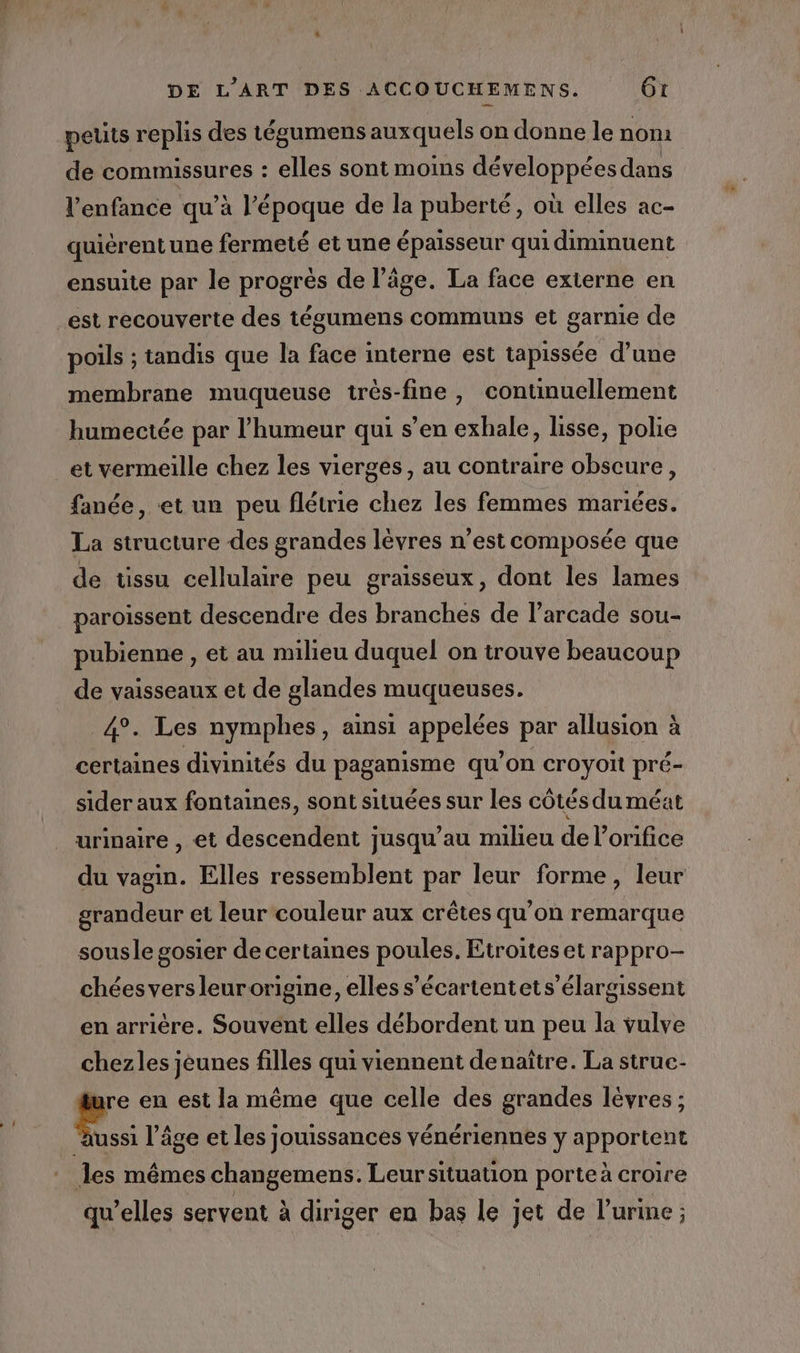 d petits replis des tégumens auxquels on donne le noni de commissures : elles sont moins développées dans l'enfance qu’à l’époque de la puberté, où elles ac- quièrentune fermeté et une épaisseur quidiminuent ensuite par le progrès de l’âge. La face externe en est recouverte des tégumens communs et garnie de poils ; tandis que la face interne est tapissée d’une membrane muqueuse très-fine , continuellement humectée par l'humeur qui s’en exhale, lisse, polie fanée, et un peu flétrie chez les femmes mariées. La structure des grandes lèvres n’est composée que de tissu cellulaire peu graisseux, dont les lames paroissent descendre des branches de l’arcade sou- pubienne , et au milieu duquel on trouve beaucoup de vaisseaux et de glandes muqueuses, 4°. Les nymphes, ainsi FHRUISE par allusion à certaines divinités du paganisme qu’on croyoit pré- sider aux fontaines, sont situées sur les côtés du méat urinaire , et descendent jusqu’au milieu de lorifice du vagin. Elles ressemblent par leur forme, leur grandeur et leur couleur aux crêtes qu’on remarque sousle gosier de certaines poules. Etroites et rappro- chéesversleurorigine, elles s’écartentets’élargissent en arrière. Souvent elles débordent un peu la vulve chezles jeunes filles qui viennent denaître. La struc- pr en est la même que celle des grandes lévres ; Îles mêmes changemens. Leur situation porte à croire qu’elles servent à diriger en bas le jet de l'urine ;