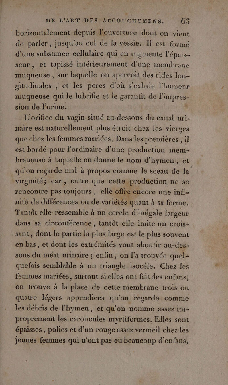 va DE L'ART DES ACCOUCHEMENS. 65 de parler, jusqu’au col de la vessie. Il est formé d’une substance cellulaire qui en augmente l'épais- seur , et tapissé intérieurement d’une membrane muqueuse , sur laquelle on apercoit des rides lon- gitudinales , et les pores d’où s’exhale l'humeur mugheuse qui le lubrifie et le garantit de l'impres- sion de l'urine. L'orifice du vagin situé au-dessous du canal uri- naire est naturellement plus étroit chez les vierges que chez les femmes mariées. Dans les premières, il est bordé pour l'ordinaire d’une production mem- braneuse à laquelle on donne le nom d’hymen,, et qu'on regarde mal à propos comme le sceau de la virginité; car , Outre que cette production ne se rencontre pas toujours , elle offre encore une infi= nité de différences ou de variétés quant à sa forme. Tantôt elle ressemble à un cercle d’inégale largeur dans sa circonférence, tantôt elle imite un crois- sant, dont la partie la Fu large est le plus souvent en bas, et dont les extrémités vont aboutir au-des- sous du méat urinaire ; enfin, on l’a trouvée quel- quefois semblable à un triangle isocéle. Chez les femmes mariées, surtout si elles ont fait des enfans, quatre légers appendices qu’on regarde comme les débris a lhymen, et qu'on nomme assez im- proprement les caroncules myrüformes, Elles sont épaisses , polies et d’un rouge assez vermeil chez les jeunes femmes qui n’ont pas eu beaucoup d'enfans,