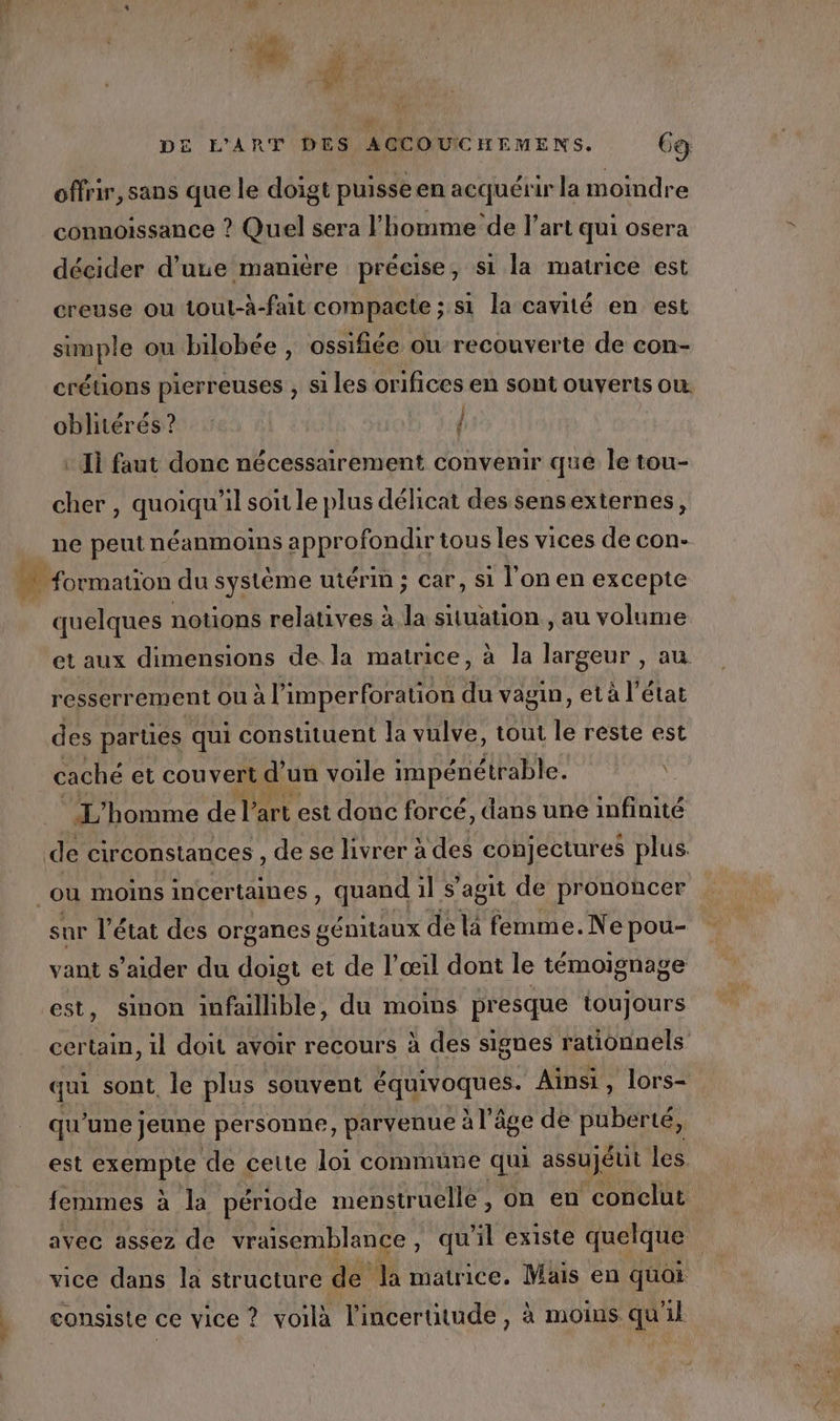 offrir, sans que le doigt puisse en acquérir la moindre connoissance ? Quel sera l’homme de l’art qui osera décider d’une manière précise, si la matrice est creuse ou tout-à-fait compacte ; si la cavité en est simple ou bilobée , ossifiée on recouverte de con- crétions pierreuses , si les orifices en sont ouverts ou. fl ÿ oblitérés ? : Ii faut donc nécessairement convenir que le tou- cher , quoiqu'il soit le plus délicat des sens externes, ne peut néanmoins approfondir tous les vices de con- quelques notions relatives à la situation , au volume et aux dimensions de la matrice, à la largeur , au resserrement ou à l’imperforation du vagin, et à l’état des parties qui constituent la vulve, tout le reste est caché et couvert d un voile impénétrable. _ L'homme de l’art est donc forcé, dans une infinité sur l’état des organes génitaux de la femme. Ne pou- vant s’aider du doigt et de l’œil dont le témoignage est, sinon infailible, du moins presque toujours certain, 1l doit avoir recours à des signes rationnels qui sont, le plus souvent RER Ainsi, lors- qu ‘une jeune personne, parvenue à l'à âge de puberté, est exempte de cette loi commune qui assuJéut les. femmes à à la période menstruelle, on en conclut avec assez de vraisemblance, qu'il existe quelque | vice dans la structure de la matrice. Mais en quoi consiste ce vice ? voilà l'incertitude, à moins qu'il