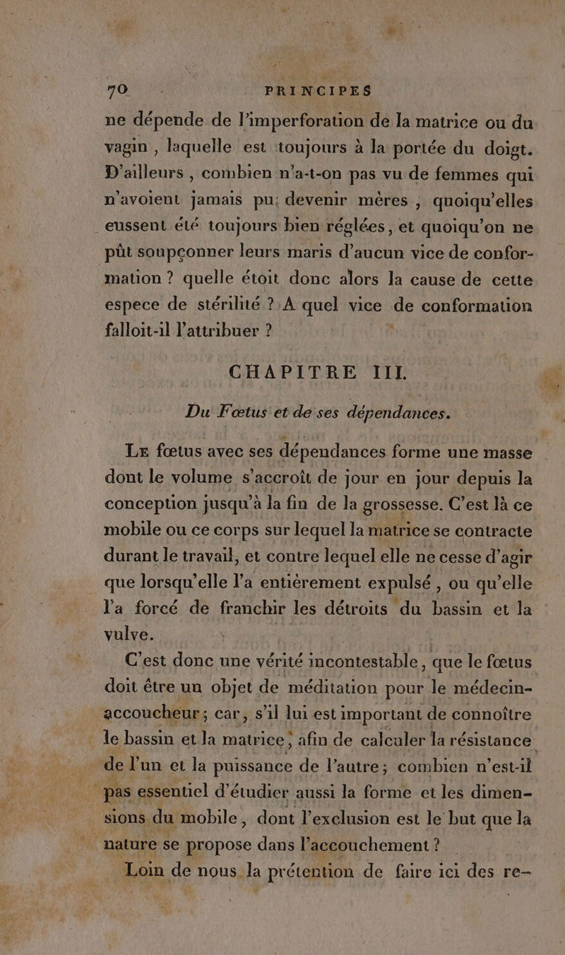 FOIE PRINCIPES ne dépende de l’imperforation de la matrice ou du vagin , laquelle est ‘toujours à la portée du doigt. D'ailleurs , combien n'a-t-on pas vu de femmes qui n'avolent jamais pu: devenir mères , quoiqu’elles _eussent élé toujours bien réglées, et quoiqu’on ne pût soupconner leurs maris d'aucun vice de confor- mation ? quelle étoit donc alors la cause de cette espece de stérilité ? À quel vice de conformation falloit-1l l’attribuer ? CHAPITRE IIL Du Fœtus et de ses du den danuér. LE fœtus avec ses dépendances forme une masse dont le volume s'accroît de jour en jour depuis la conception jusqu'à la fin de la grossesse, C'est là ce mobile ou ce corps sur lequel la matrice se He Tia durant le travail, et contre lequel elle ne cesse d’ agir que lorsqu’ elle l'a entiérement expulsé , ou qu’elle l'a forcé de franchir les détroits du bassin et la vulve. “és C’est donc une vérité incontestable, que le fœtus doit être un objet de méditation pour le médecin- accoucheur; car, s’il lui est important de connoître le bassin et la matrice :, afin de calculer la PETER de l’un et la puissance de l’autre; combien n’estil 4 pas essentiel d'étudier aussi la forme et les dimen- sions du mobile, dont l'exclusion est le’ but que la ‘nature se propose dans l’accouchement ? Loin de nous. la prétention de faire ici des re-