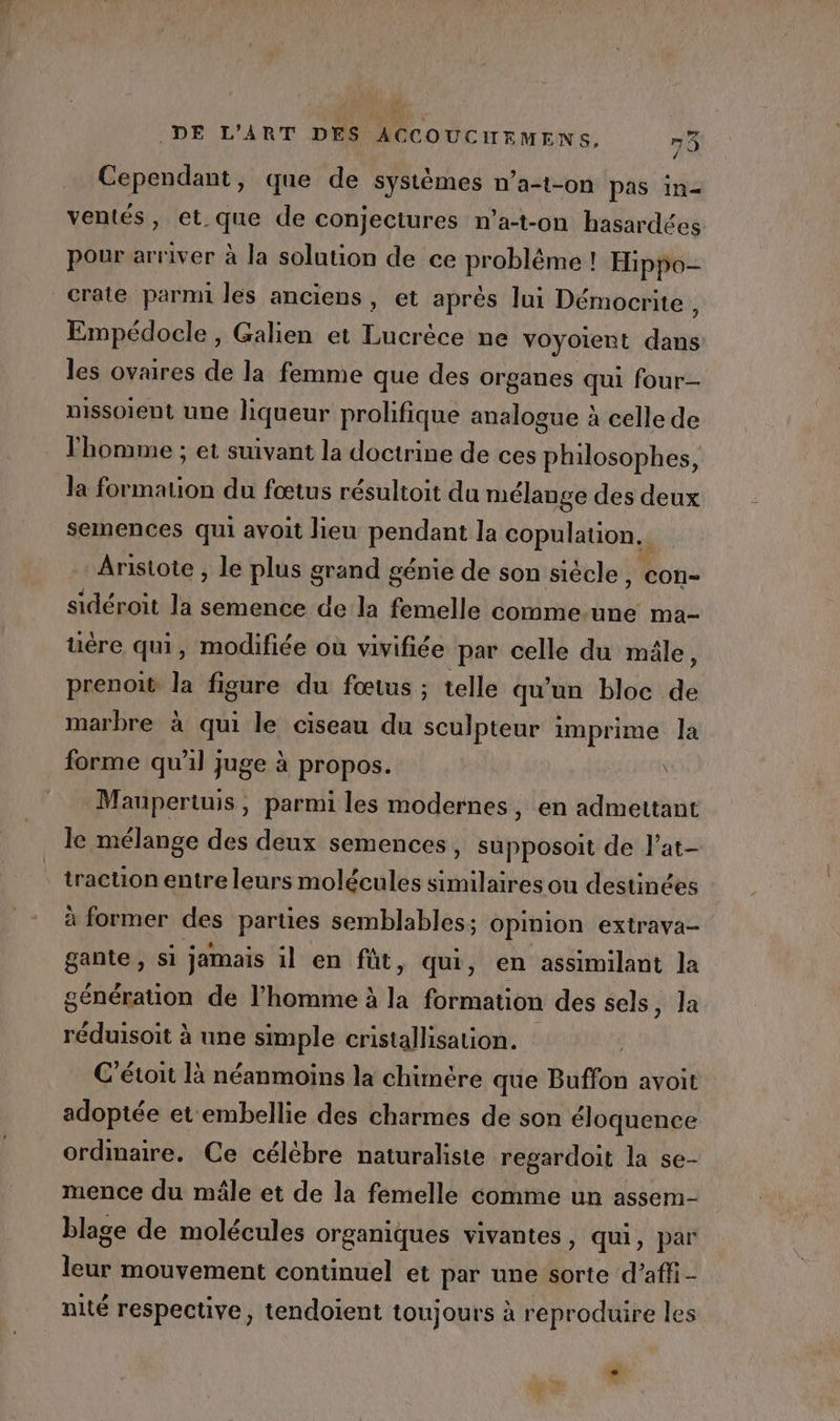 Cependant, que de systèmes n’a-t-on pas im- ventés, et que de conjectures n’a-t-on hasardées pour arriver à la solution de ce problème ! Hippo- crate parmi les anciens, et après lui Démocrite ; Empédocle , Galien et Lucrèce ne voyoient dans les ovaires de la femme que des organes qui four- nissoient une liqueur prolifique analogue à celle de Thomme ; et suivant la doctrine de ces philosophes, la formation du fœtus résultoit da mélange des deux semences qui avoit lieu pendant la copulation.. Aristote , le plus grand génie de son siècle, con- sidéroit la semence dela femelle comme.une ma- uëre qui, modifiée où vivifiée par celle du mâle, prenoit la figure du fœtus ; telle qu'un bloc de marbre à qui le ciseau du sculpteur imprime la forme qu'il juge à propos. | | -Maupertuis, parmi les modernes, en admettant le mélange des deux semences, supposoit de l’at- traction entre leurs molécules similaires ou destinées à former des parties semblables; opinion extrava- gante, si jamais il en fût, qui, en assimilant la génération de l’homme à la formation des sels, Ja réduisoit à une simple cristallisation. C’étoit là néanmoins la chimère que Buffon avoit adoptée et embellie des charmes de son éloquence ordinaire. Ce célèbre naturaliste regardoit la se- mence du mâle et de la femelle comme un assem- blage de molécules organiques vivantes, qui, par leur mouvement continuel et par une sorte d’affi- nité respective, tendoient toujours à reproduire les #