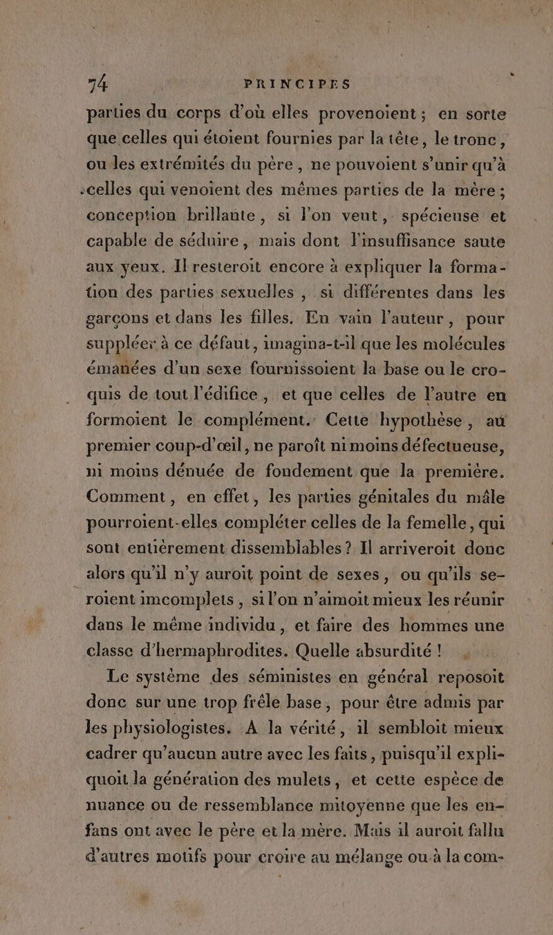 parties du corps d’où elles provenoient; en sorte que celles qui étoient fournies par la tête, letronc, ou les extrémités du père, ne pouvoient s’unir qu’à celles qui venoient des mêmes parties de la mère ; conception brillante, si l’on veut, spécieuse et capable de séduire, mais dont l'insuffisance saute aux yeux. Il resteroit encore à expliquer la forma- üon des parues sexuelles , si différentes dans les garcons et dans les filles. En vain l’auteur, pour suppléer à ce défaut, imagina-t-:l que les molécules émañées d’un sexe fournissoient la base ou le cro- quis de tout l'édifice, et que celles de l’autre en formoient le complément. Cette hypothèse, au premier coup-d’œil, ne paroît nimoins défectueuse, ni moins dénuée de fondement que la premiére. Comment, en effet, les parties génitales du mâle pourroient-elles compléter celles de la femelle, qui sont entiérement dissemblables ? Il arriveroit done alors qu’il n’y auroit point de sexes, ou qu'ils se- _roïent imcomplets , si l’on n’aimoit mieux les réunir dans le même individu, et faire des hommes une classe d’hermaphrodites. Quelle absurdité! _ Le système des séministes en général reposoit donc sur une trop frêle base, pour être admis par les physiologistes. A la vérité, il sembloit mieux cadrer qu'aucun autre avec les faits, puisqu'il expli- quoit la génération des mulets, et cette espèce de nuance ou de ressemblance mitoyenne que les en- fans ont avec le pére et la mère. Mis 1l auroit fallu d'autres moufs pour croire au mélange ou à la com- à