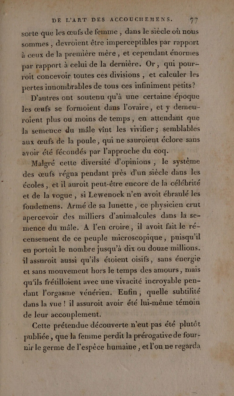 nn: DE L'ART DÈS ACCOUCHEMENS. 77 sorte que les œufs de femme , dans le siècle où nous sommes , devroient être imperceptibles par rapport À ceux de la prennère mère, et cependant énormes par rapport à celui de la dernière. Or, qui pour- roit concevoir toutes ces divisions , et calculer les pertes innombrables de tous ces infiniment petits? D'autres ont soutenu qu’à une certaine époque les œufs se formoient dans l'ovaire, et y demeu- roient plus ou moins de temps, en attendant que la semence du mâle vint les vivifier ; semblables aux œufs de la poule, qui ne sauroient éclore sans avoir été fécondés par l'approche du coq. Malgré cette diversité d'opinions , le système des œufs régna pendant près d’un siècle dans les écoles , et il auroit peut-être encore de la célébrité et de la vogue, si Lewenoek n’en avoit ébranlé les fondemens. Armé dé sa lunette, ce physicien crut apercevoir des milliers d’animalcules dans la se- rence du mâle. À l’en croire, il avoit fait le ré- censement de ce peuple a , puisqu'il en portoit le nombre jusqu’à dix ou douze milhons. il assuroit aussi qu'ils étoient oisifs, sans éner gie et sans mouvement hors le temps des amours, mais qu'ils frétilloient avec une vivacité incroyable pen- dant l’orgasme vénérien. Enfin, quelle subulité dans la vue ! il assuroiït avoir été lui-même témoin de leur accouplement. Cette prétendue découverte n’eut pas été plutôt publiée , que la femme perdit la prérogative de four- nir le germe de l'espèce humaine , et l’on ne regarda