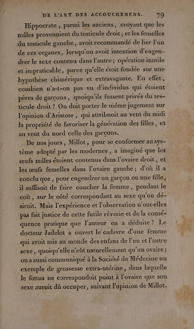 Hippocrate , parmi les anciens, croyant que les males provenoient du testicule droit, et les femelles du testicule gauche , avoit recommandé de lier lun de ces organes, lorsqu'on avoit intention d’engen- drer le sexe contenu dans l'autre; opération inutile etimpraticable, parce qu’elle étoit fondée sur une hypothèse chimérique et extravagante. En effet, combien n’a-t-on pas vu d individus qui étoient . péres de garçons, quoiqu'ils fussent privés du tes- ücule droit ? On doit porter le même jugement sur l’opinion d’Arisiote , qui attribuoit au vent du midi la propriété de favoriser la génération des filles, et au vent du nord celle des garcons. De nos jours , Millot, pour se conformer au sys- ème adopté par les modernes , a imaginé que les œufs mâles étoient contenus dans l’ovaire droit, et les œufs femelles dans l'ovaire gauche; d'où il a conclu que , pour engendrer un garçon ou une fille, il suffisoit de faire coucher la femme, pendant le coit, sur le côté correspondant au sexe qu'on dé- siroit. Mais l'expérience et l'observation n’ont-elles pas faut justice de cette fuule réverie et de la consé- quence pratique que l'auteur en à déduue? Le docteur Jadelot a ouvert le cadavre d’une femme qui avoit mis au monde des enfans de l’un et l’autre sexe, quoiqu’elle n’eût naturellement qu’un ovaire; on a aussi communiqué à la Société de Médecine un exemple de grossesse extra-utérine, dans laquelle le fœtus ne correspondoit point à l'ovaire que son sexe auroit dû occuper, suivant l'opinion de Millot.