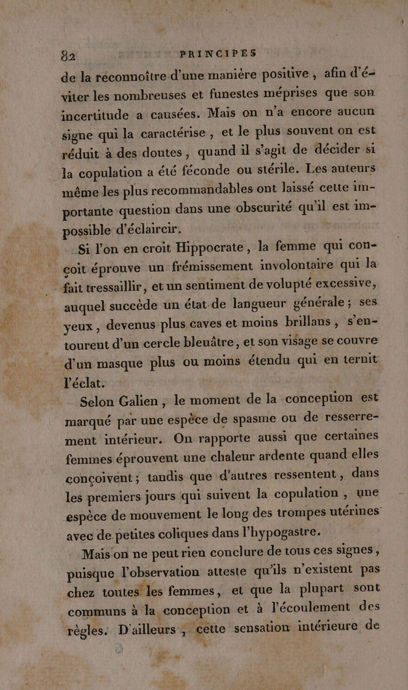 02 DATE AMATIN CHP ES de la réconnoître d’une manière positive, afin d’é= viter les nombreuses et funestes méprises que son incertitude a causées. Maïs on n’a encore aucun signe qui la caractérise , et le plus souvent on est même les plus recommandables ont laissé cette 1m- portante question dans une obscurité qu'il est 1m- possible d'éclairer. _Si l’on en croit Hippocrate, la femme qui con- çoit éprouve un frémissement involontaire qui la auquel succède un état de langueur vénérale ; ses yeux, devenus plus caves et moins brillans, s’en- tourent d’un cercle bleuätre, et son visage se couvre l'éclat. Selon Galien, le moment de la concepuon est marqué par une espèce de spasme ou de resserre- ment intérieur. On rapporte aussi que certaines femmes éprouvent une chaleur ardente quand elles concoivent; tandis que d'autres ressentent, dans les on jours qui suivent la copulation , une avec de petites coliques dans l'hypogastre. Mais on ne peut rien conclure de tous ces signes { puisque. l'observation atteste qu'ils n existent pas chez toutes’ les femmes, et que la plupart sont communs à la. conception et à l'écoulement des règles. D'ailleurs , cette sensation intérieure de % AR