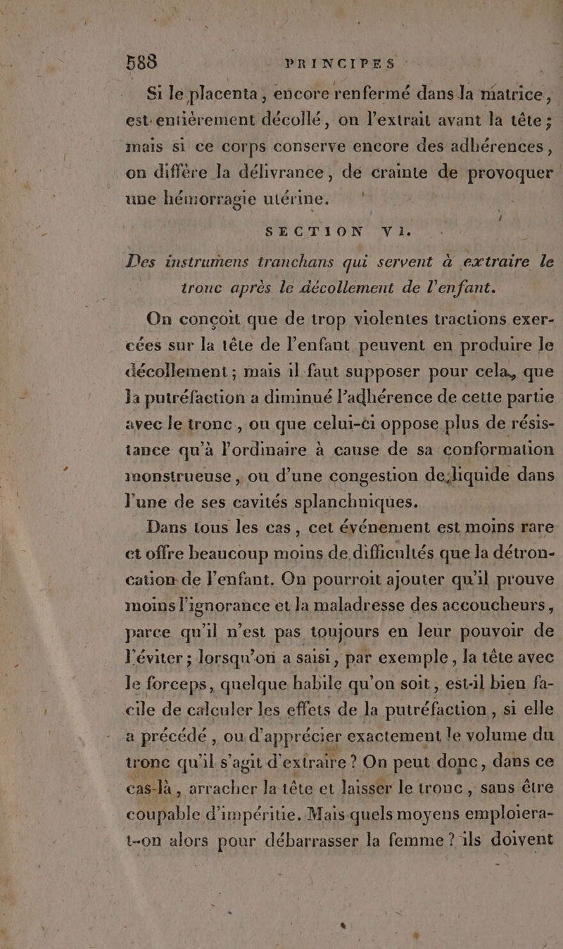 Si le placenta, encore renfermé dans la matrice , estentiérement décollé, on l'extrait avant la tête ; mais si ce Corps conserve encore des adhérences, on diffère la délivrance , dé crainte œ provoquer: une hémorragie utérine. SECTION Vi. Des instrumens tranchans qui servent à extraire le tronc aprés le décollement de l'enfant. On conçoit que de trop violentes tractions exer- cées sur la tête de l'enfant peuvent en produire le décollement ; mais il faut supposer pour cela, que Ja putréfaction a diminué l’adhérence de cette partie avec le tronc, on que celui-éi oppose plus de résis- tance qu'à l'ordinaire à cause de sa conformation inonstrueuse , ou d’une congestion dediquide dans l'une de ses cavités splanchniques. Dans tous les cas, cet événement est moins rare et offre beaucoup moins de difficultés que la détron- cauon de l’enfant. On pourroit ajouter qu'il prouve ImoIns l'ignorance et la maladresse des accoucheurs, parce qu'il n’est pas toujours en leur pouyoir de l'éviter ; lorsqu'on a saisi PET exemple, la tête avec le forceps, quelque habile qu'on soit, est-il bien fa- cile de calculer les effets de la putréfagtion, si elle a précédé, ou d’ apprécier exactement le volume du tronc qu'il s’agit d'extraire ? On peut donc, dans ce | cas- à, arracher la tête et laisser le tronc , sans être cou ble d'impéritie. Mais-quels moyens on ce t-on alors pour débarrasser la femme ? ils doivent