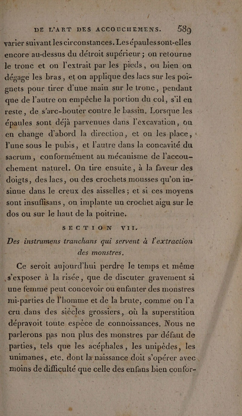 / DE L'ART DES ACCOUCHEMENS. 589 varier suivant les circonstances. Lesépaulessont-elles encore au-dessus du détroit supérieur ; on retourne ‘le tronc et on l'extrait par les pieds, ou bien on dégage les bras, et on applique des lacs sur les poi- gnets pour urer d'une main sur le tronc, pendant que de l’autre on empêche la portion du col, s’il en reste, de s’arc-bouter contre le bassin, Lorsque les épaules sont déjà parvenues dans l’excavation, on en change d’abord la direction, et on les place, l'une sous le pubis, et l'autre dans la concavité du sacrum, conformément au mécanisme de l'accou- chement naturel. On ure ensuite, à la faveur des . doigts, des lacs, ou des crochets mousses qu’on in- ‘sinue dans le creux des aisselles ; et si ces moyens sont insuflisans , on implante un crochet aigu sur le dos ou sur le haut de la poitrine. Des instrumens tranchans qui servent à l'extraction des monstres. Ce seroit aujourd'hui perdre le temps et même ,s’exposer à la risée, que de discuter gravement si _une femme peut concevoir ou enfanter des monstres mi-parties de l’homme et de la brute, comme on l’a cru dans des siècles grossiers, où la superstition _ déprayoit toute espèce de connoissances. Nous ne parlerons pas non plus des monstres par défaut de parties, tels que les acéphales, les unipédes, les unimanes, etc. dont la naissance doit s’opérer avec. moins de difficulté que celle des enfans bien confor- _