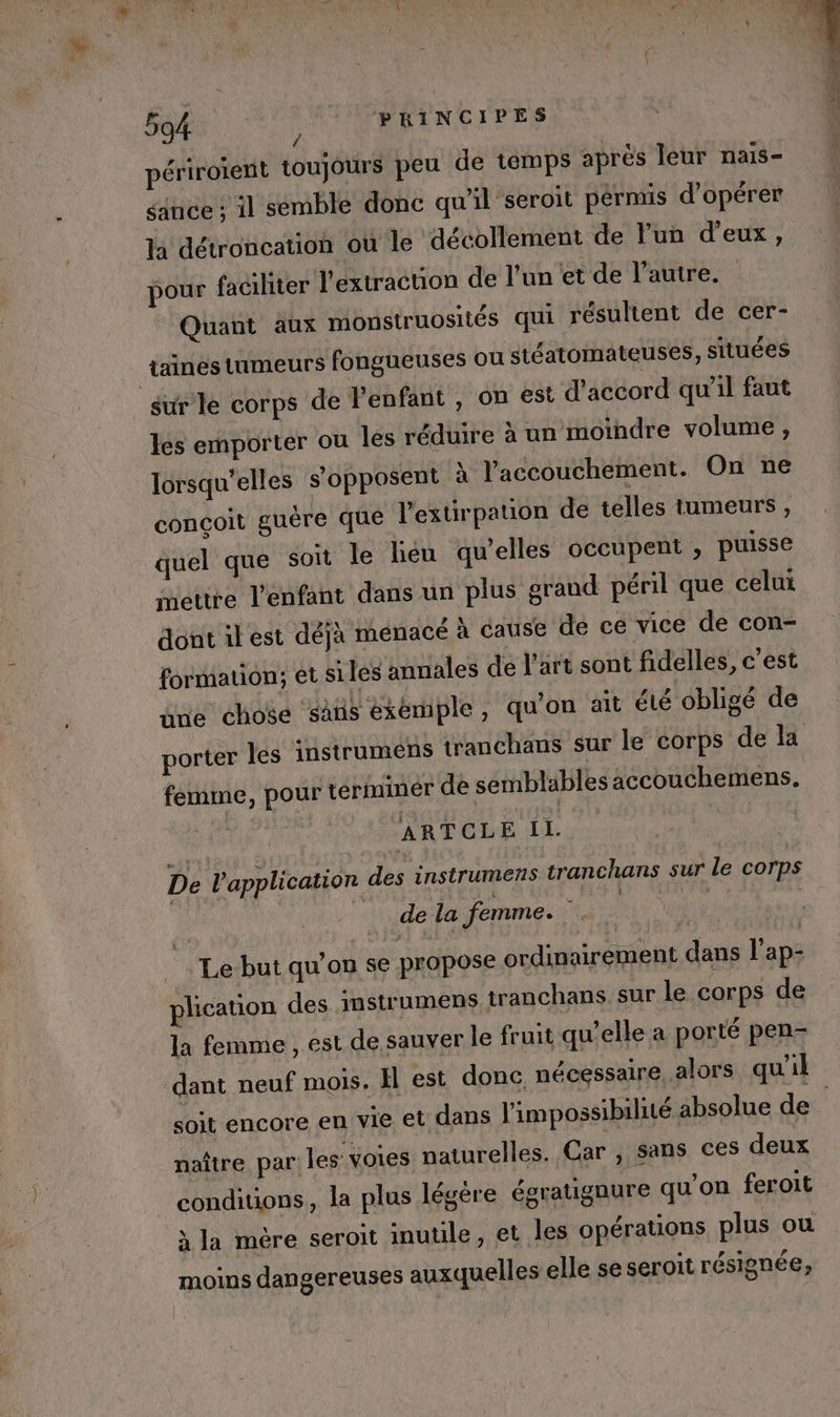 _ À L * DU Î * : x, , L } ga 594 } PRINCIPES À périroient toujours peu de temps après leur nais- sance ; il semble donc qu'il seroit pérmis d'opérer la détroncation où le décollement de l’un d'eux, pour faciliter l'extraction de l'un et de l’autre. Quant aux monstruosités qui résultent de cer- jaines tumeurs fongueuses ou stéatomateuses, situées sur le corps de l'enfant , on est d'accord qu'il faut les emporter ou les réduire à un moindre volume , lorsqu'elles s'opposent x l'accouchement. On ne conçoit guère que l'extirpation de telles tumeurs, quel que soit le léu qu'elles occupent , puisse mettre l’enfant dans un plus grand péril que celui dont ilest déjà menacé à cause de ce vice de con- formation; et siles annales de l’art sont fidelles, c’est üne chose saüs exemple, quon ait été obligé de porter les instrumens tranchans sur le corps de la femme, pour términer de semblables accouchemens. ARTCLE IL. De l'application des instrumens tranchans sur le corps R de la femme. | | Le but qu’on se propose ordinairement dans l’ap- plication des instrumens tranchans. sur le corps de la femme , est de sauver le fruit qu’elle a porté pen- dant neuf mois. Il est donc nécessaire, alors qu'il soit encore en vie et dans l'impossibilité absolue de. naître par les voies naturelles. Car , sans ces deux _ conditions, la plus légère égratignure qu'on feroit _àla mére seroit inutile, et les opérations plus ou moins dangereuses auxquelles elle se seroit résignée;,