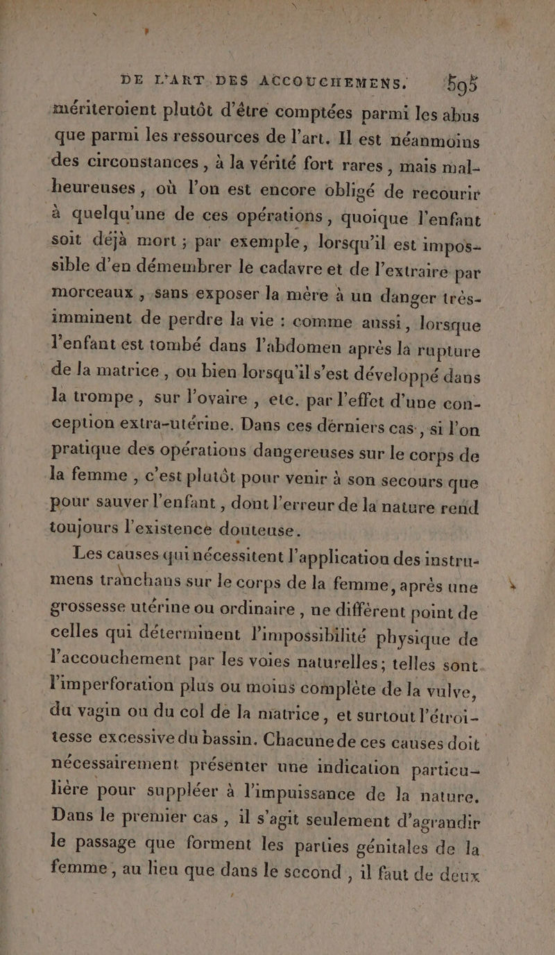 mériteroïent plutôt d’être comptées parmi les abus que parmi les ressources de l’art, Il est néanmoins des circonstances , à la vérité fort rares , Mais mal- heureuses , où l’on est encore obligé de recourir à quelqu'une de ces opérations , quoique l'enfant soit déjà mort; par exemple, lorsqu'il est impos=- sible d’en démembrer le cadavre et de l’extraire par morceaux , Sans exposer la mère à un danger très- imminent de perdre la vie : comme aussi, lorsque l'enfant est tombé dans l'abdomen aprés là rupture de la matrice , ou bien lorsqu'il s’est développé dans la trompe, sur l’ovaire , etc. par l'effet d’une con- ception extra-utérine. Dans ces dérniers cas: , si l’on pratique des opérations dangereuses sur le corps de la femme , c’est plutôt pour venir à son secours que pour sauver l'enfant , dont l'erreur de la nature rend toujours l'existence douteuse. Les causes qui nécessitent l'application des instru mens tranchans sur le corps de la femme, après une grossesse utérine ou ordinaire , ne différent point de celles qui déterminent impossibilité physique de l'accouchement par les voies naturelles ; telles sont l'imperforation plus ou moins complète de la vulve, da vagin ou du col de la matrice, et surtout l’étroi- tesse excessive du bassin. Chacune de ces causes doit nécessairement présenter une indication particu- lière pour suppléer à l'impuissance de la nature. Dans le premier cas, il s'agit seulement d'agrandir le passage que forment les parties génitales de la femme , au lieu que dans le second , 1 faut de deux Le