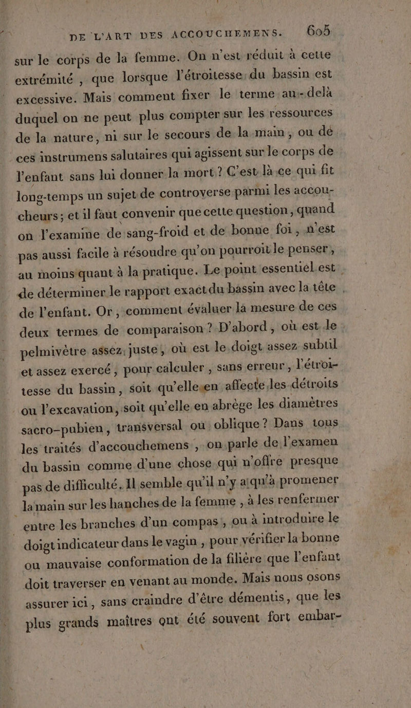 sur le corps de la femme. On n’est réduit à cette extrémité , que lorsque l’étroitesse; du bassin est excessive. Mais comment fixer le terme au.- delà duquel on ne peut plus compter sur les ressources de la nature, ni sur le secours de la main , ou dé. ces instrumens salutaires qui agissent sur le corps de l'enfant sans lui donner la mort? C'est là ce qui fit long-temps un sujetde controverse parmi les accou- cheurs; et il faut convenir que cette question, quand on l’examine de sang-froid et de bonne foi, n'est pas aussi facile à résoudre qu’on pourroitle penser, au ioinsquant à la pratique. Le point essentiélest de déterminer le rapport exact du bassin avec la tête . de l'enfant. Or , comment évaluer là mesure de ces deux termes de comparaison ? D'abord, où est..le : pelmivètre assez. juste, Où est le.doigt assez subul et assez exercé, pour calculer , sans erreur, l'étroi- tesse du bassin, soit qu’ellewen affecte, les détroits ou l’excavation, soit qu’elle en abrège les diamètres sacro-pubien, transversal ou oblique? Dans tous les traités d’accouchemens , on parle de l'examen du bassin comme d’une chose qui n'offre presque _pas de difficulté. Il semble qu'il n’y a! qu'à promener la main sur les hanches-de la femme , à les renfermer entre les branches d'un compas, ou à introduire le doigt indicateur dans le vagin , pour vérifier la bonne où mauvaise conformation de la fihére que l'enfant doit traverser en venant au monde. Mais nous osons assurer ici, sans craindre d'être démentis, que les plus grands maîtres ont été souvent fort embar- \