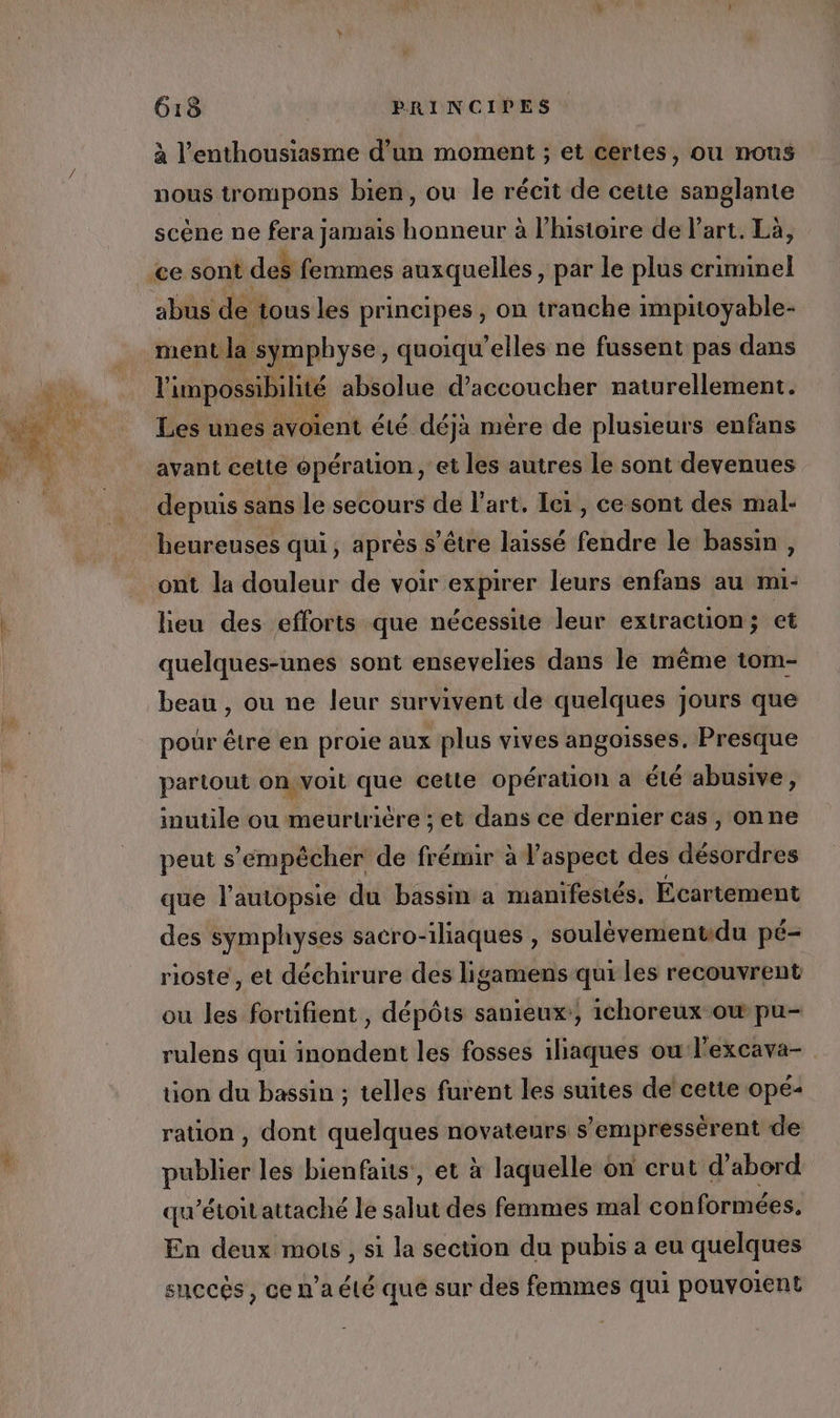 Lab à l'enthousiasme d’un moment ; et certes, ou nous nous trompons bien, ou Île récit de cette sanglante scène ne fera jamais | Suari à l'histoire de l’art. Là, abus de tous les principes , on tranche impitoyable- ment la symphyse, quoiqu’elles ne fussent pas dans l'impossibilité absolue d’accoucher naturellement. Les unes avoient été déjà mére de plusieurs enfans avant cette opération, et les autres le sont devenues depuis sans le secours de l’art, Ieï , ce sont des mal- heureuses qui, après s’être laissé fendre le bassin , ont la douleur de voir expirer leurs enfans au mi- lieu des efforts que nécessite leur extraction; et quelques-unes sont ensevelies dans le même tom- beau , ou ne leur survivent de quelques jours que pour être en proie aux plus vives angoisses. Presque partout on.voit que cette opérauon a été abusive, inutile ou meurtrière ; et dans ce dernier cas , onne peut s'empêcher de frémir à l'aspect des désordres que l’autopsie du bassin a mamifestés. Écartement des symphyses sacro-iliaques , soulèvementidu pé- rioste , et déchirure des ligamens qui les recouvrent ou les fortifient , dépôts sanieux:, ichoreux ow pu- rulens qui inondent les fosses iliaques ou l'excava- ion du bassin ; telles furent les suites de cette opé- ration , dont quelques novateurs s’empressérent de publier les bienfaits, et à laquelle on crut d’abord qu’étoit attaché le salut des femmes mal con formées, En deux mots , si la section du pubis a eu quelques succès , ce n’a été que sur des femmes qui ponvoient