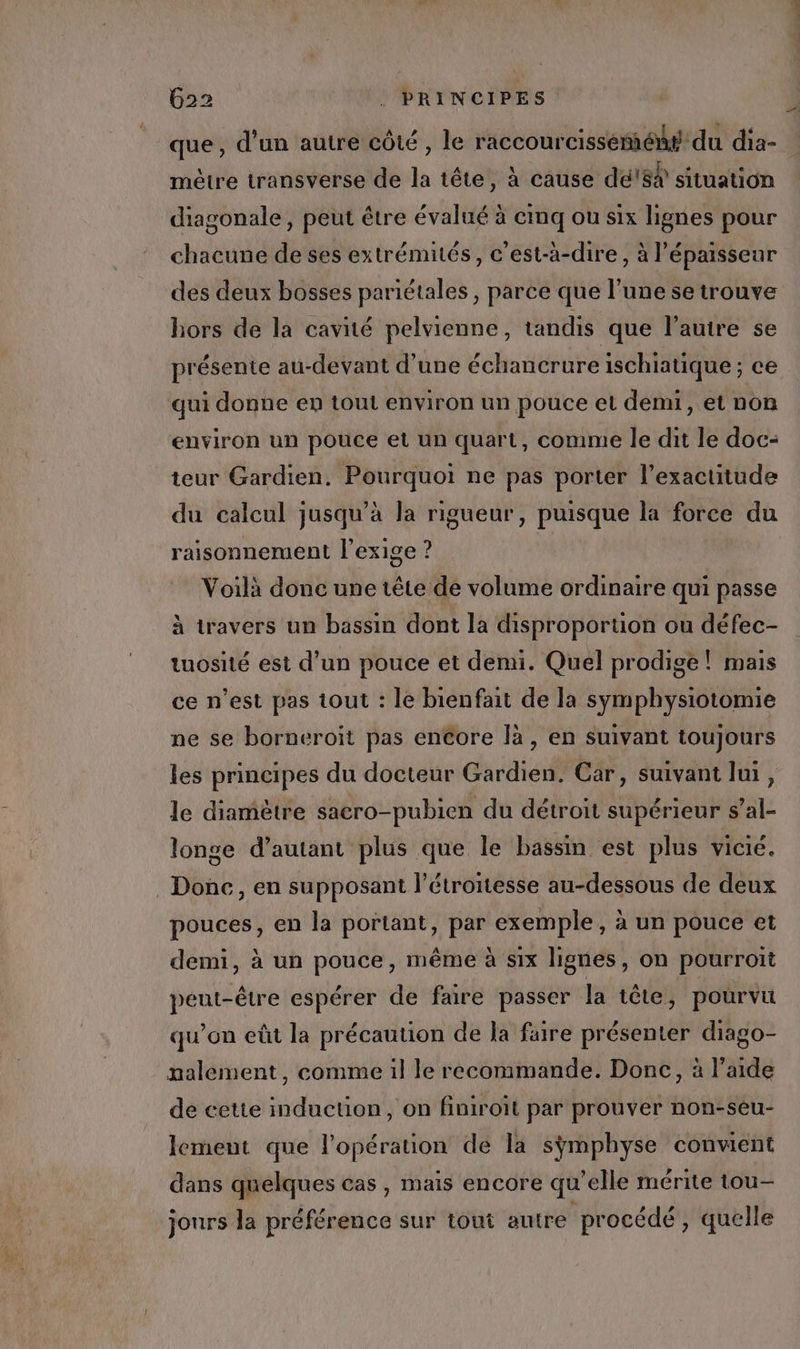 que, d’un autre côté, le raccourcissémién# du dia- mètre transverse de la tête, à cause dé!$% situation diagonale, peut être évalué à emq ou six lignes pour chacune de ses extrémités, c’est-à-dire, à l’épaisseur des deux bosses pariétales , parce que l’une setrouve hors de la cavité pelvienne, tandis que l'autre se présente au-devant d’une échancrure ischiatique ; ce qui donne en tout environ un pouce et demi, et non environ un pouce et un quart, comme le dit le doc- teur Gardien. ERRATEU Re FN IPORIER l'exactitude du calcul jusqu’à la rigueur, puisque la force du raisonnement l'exige ? Voilà donc une tête de volume ordinaire qui passe à travers un bassin dont la disproportion ou défec- tuosité est d’un pouce et demi. Quel prodige! mais ce n’est pas tout : le bienfait de la symphysiotomie ne se borneroiït pas enCore là, en suivant toujours les principes du docteur Gardien. Car, suivant Jui, le diamètre saero-pubien du détroit supérieur s’al- longe d’autant plus que le bassin est plus vicié. Donc, en supposant l’étroitesse au-dessous de deux pouces, en la portant, par exemple, à un pouce et demi, à un pouce, même à six lignes, on pourroit peut-être espérer de faire passer la tête, pourvu qu’on eût la précaution de Ja faire présenter diago- nalement, comme il le recommande. Donc, à l’aide de cette induction, on finiront par prouver non-sêu- lement que l'opération de la sÿmphyse conwent dans quelques cas, mais encore qu'elle mérite tou— jours Ja Nr tiféhatice sur tout autre procédé, quelle