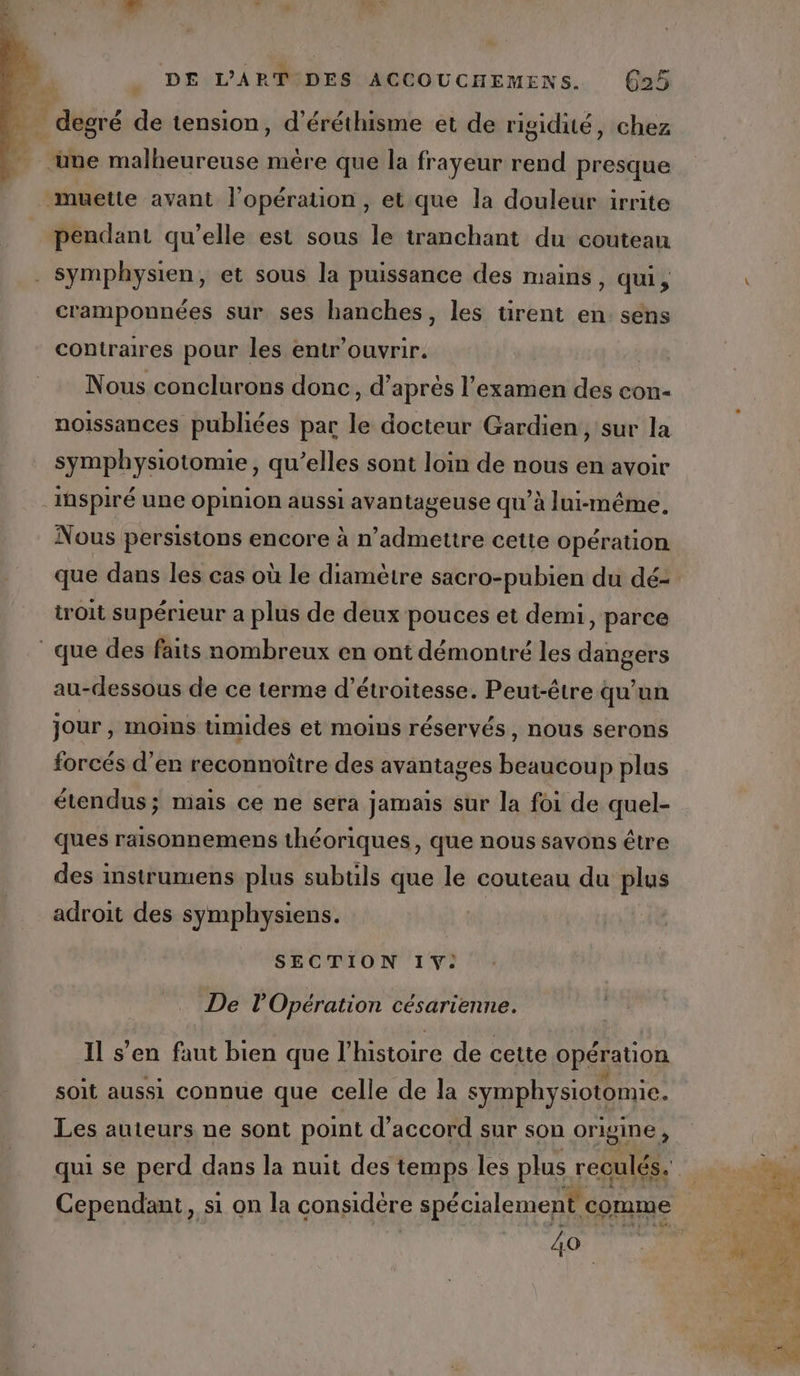 À degré de tension, d’éréthisme et de rigidité, chez ‘une malheureuse mére que la frayeur rend presque muette avant l’opération, et.que la douleur irrite pendant qu’elle est sous le tranchant du couteau symphysien, et sous la puissance des mains, qui, cramponnées sur ses hanches, les tirent en sens contraires pour les entr’ouvrir. Nous conclurons donc, d’après l'examen des con- noissances publiées par le docteur Gardien, sur la symphysiotomie, qu’elles sont loin de nous en avoir inspiré une opinion aussi avantageuse qu’à lui-même, Nous persistons encore à n’admettre cette opération que dans les cas où le diamètre sacro-pubien du dé- troit supérieur a plus de deux pouces et demi, parce que des faits nombreux en ont démontré les dangers au-dessous de ce terme d’étroitesse. Peut-être qu’un jour , moins umides et moins réservés, nous serons forcés d'en reconnoître des avantages beaucoup plus étendus; mais ce ne sera jamais sur la foi de quel- ques raisonnemens théoriques, que nous savons être des instrumens plus subtls que le couteau du plus adroit des symphysiens. SECTION 1: De l'Opération césarienne. Il s’en faut bien que l’histoire de cette opération MP 3 . : 9 0 soit aussi connue que celle de la symphysiotomie. Les auteurs ne sont point d'accord sur son origine, 40