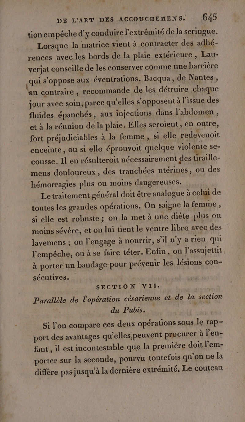 ne DE L'ART DES ACCOUCHEMENS. 645 tion empêche d'y conduire l'extrémité de la seringue, Lorsque la matrice Vient à contracter des adhé- rences avec les bords de la plaie extérieure, Lau- verjat conseille de les conserver comme une barrière «qui s'oppose aux éventrations. Bacqua, de Nantes, au contraire ; recommande de les détruire chaque jour avec som, parce qu’elles s'opposent à l'issue des fluides épanchés, aux injecuons dans l'abdomen , et à la réunion de la plaie. Elles seroient, en outre, fort préjudiciables à la femme , si elle redevenoit enceinte , ou si elle éprouvoit quelque violente se= cousse. Il en résulteroit nécessairement des uraille- mens douloureux, des tranchées utérines, ou des hémorragies plus ou moins dangereuses. Le traitement général doit être analogue à celui de toutes les grandes opérations. On saigne la femme , si elle est robuste ; on la met à une diète plus ou moins sévère, et on lui tient le ventre libre avec des lavemens ; on l’engage à nourrir, s’il u’y a rien qui l'empêche, ou à se faire téter. Enfin, on l’assujetuit, à porter un bandage-pour prévenir les lésions con- sécutives. SECTION Vil. Parallèle de l'opération césarienne et. de la section du Pubis. at Si l’on compare ces deux opérations sous Île rap- port des avantages qu’elles, peuvent procurer à l’en- fant , il est incontestable que la prennère doit l’em- porter sur la seconde, pourvu toutefois qu’on ne la diffère pas jusqu’à la dernière extrémité, Le couteau