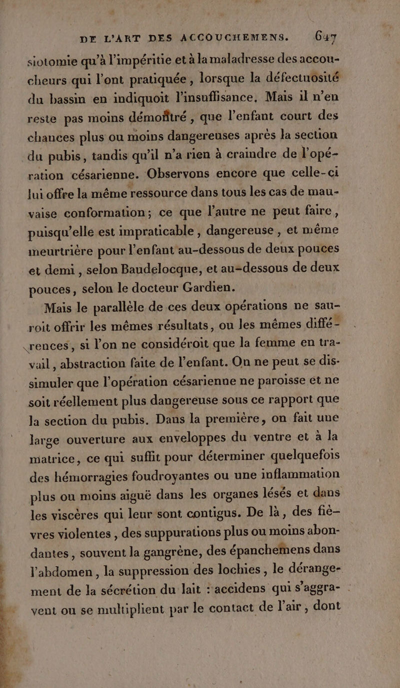 siotomie qu’à l’impéritie et à la maladresse des accou- cheurs qui l'ont pratiquée, lorsque la défectuosité du bassm en indiquoit l'insuffisance, Mais il n'en reste pas moins démoñtré , que l'enfant court des chances plus ou moins dangereuses aprés la section du pubis, tandis qu’il n’a rien à cramdre de l'opé- ration césarienne. Observons encore que celle-ci lui offre la même ressource dans tous les cas de mau- vaise conformation; ce que l’autre ne peut faire, puisqu'elle est impraticable , dangereuse , et même meurtrière pour l'enfant au-dessous de deux pouces et demi , selon Baudelocque, et au-dessous de deux pouces, selon le docteur Gardien. Mais le parallèle de ces deux opérations ne sau- roit offrir les mêmes résultats, ou les mêmes difté - «rences, si l’on ne considéroit que la femme en tra- vail, abstraction faite de l'enfant. On ne peut se dis- simuler que l'opération césarienne ne paroisse et ne soit réellement plus dangereuse sous ce rapport que la section du pubis. Dans la première, on fait une large ouverture aux enveloppes du ventre et à la matrice, ce qui suflit pour déterminer quelquefois des hémorragies foudroyantes ou une inflammauon plus ou moins aiguë dans les organes lésés et dans les viscères qui leur sont contigus. De là, des fié- vres violentes , des suppurations plus ou moins abon- dantes , souvent la gangrène, des épanchemens dans l'abdomen, la suppression des lochies , le dérange- ment de la sécrétion du lait :'accidens qui s'aggra- vent ou se multiplient par le contact de l'air, dont