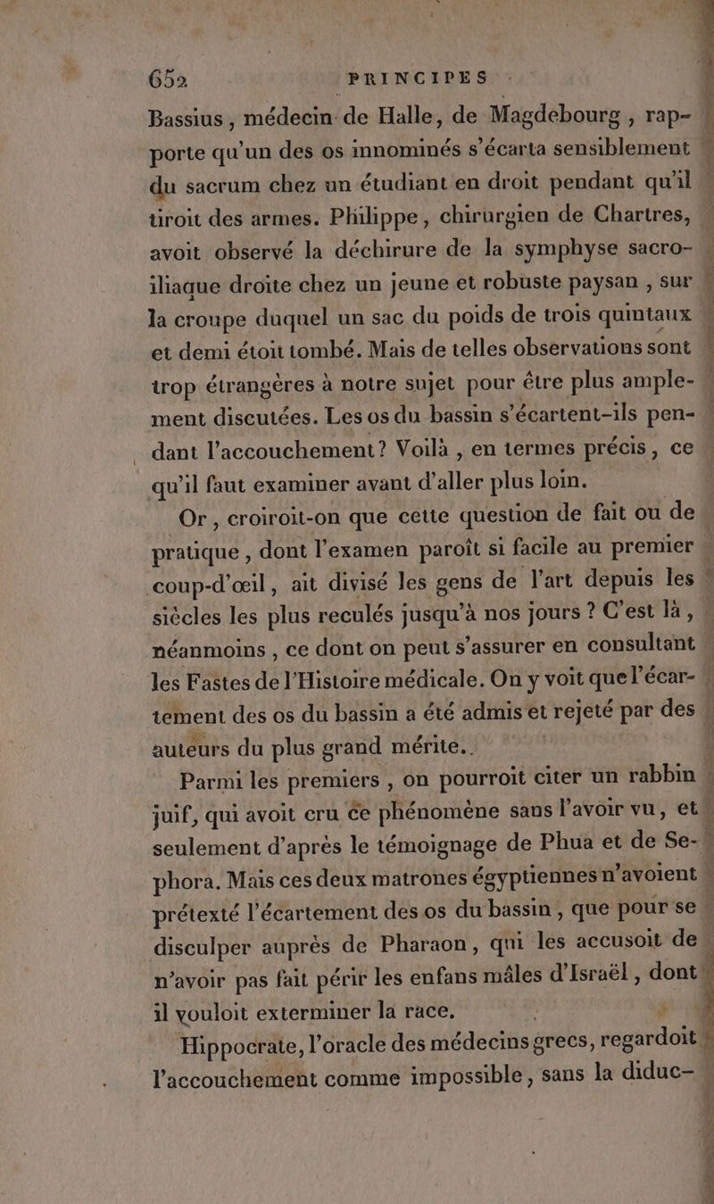 porte qu'un des os innominés s’écarta sensiblement du sacrum chez un étudiant en droit pendant qu'il tiroit des armes. Philippe, chirurgien de Chartres, avoit observé la déchirure de la symphyse sacro- iliaque droite chez un jeune et robuste paysan , sur la croupe duquel un sac du poids de trois quintaux et demi étoit tombé. Mais de telles observations sont trop étrangères à notre sujet pour être plus ample- dant l'accouchement? Voilà , en termes précis, ce qu’il faut examiner avant d'aller plus loin. j Er és r eat siècles les plus reculés jusqu'à nos jours ? C'est 1,1 méanmoins , ce dont on peut s'assurer en consultant auteurs du plus grand mérite. phora. Mais ces deux matrones égyptiennes n’avoient DEL Fe il youloit exterminer la race, : ñ l'accouchement comme impossible, sans la diduc- &amp; RS ee Eee re