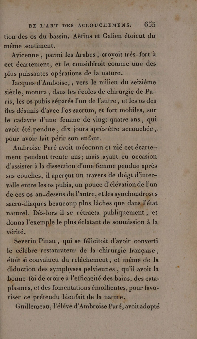 tion des os du bassin. Aëtius et re étoieut du même sentiment. Avicenne , parmi les Arabes , croyoit très-fort à cet écartement, et le considéroit comme une des plus puissantes opérations de la nature. Jacques d’Amboise,, vers le milieu du seizième siècle, montra , dans les écoles de chirurgie de Pa- ris, les os pubis séparés l’un de l’autre, et les os des îles désunis d’avec l’os sacrum, et fort mobiles, sur le cadavre d’une femme de vingt-quatre ans, qui avoit été, pendue , dix jours après-être accouchée ,,. pour avoir fait périr son enfant. Ambroise Paré avoit méconnu et nié cet écarte- ment pendant trente ans; mais ayant eu occasion d'assister à la dissection d’une ‘femme pendue après ses couches, il aperçut un travers de doigt d’inter- valle entre les os pubis, un pouce d'élévation de l’un de ces os au-dessus de l’autre, et les synchondroses sacro-iliaques beaucoup plus lâches que dansil’état naturel. Dés-lors il se rétracta publiquement , et donna l’exemple le plus éclatant de soumission à la _ vérité. Severin Pinau , qui se félicitoit d’avoir converti le célèbre restaurateur de la chirurgie française, étoit si convaincu du relâchement, et même de la diduction des symphyses pelviennes , qu'il avoit la bonne-foi de croire à l'efficacité des bains, des cata- plasmes, et des fomentations émollientes, pour favo- riser ce prétendu bienfait de la nature. Guillemeau, l'élève d’Ambroise Paré, avoit adopté