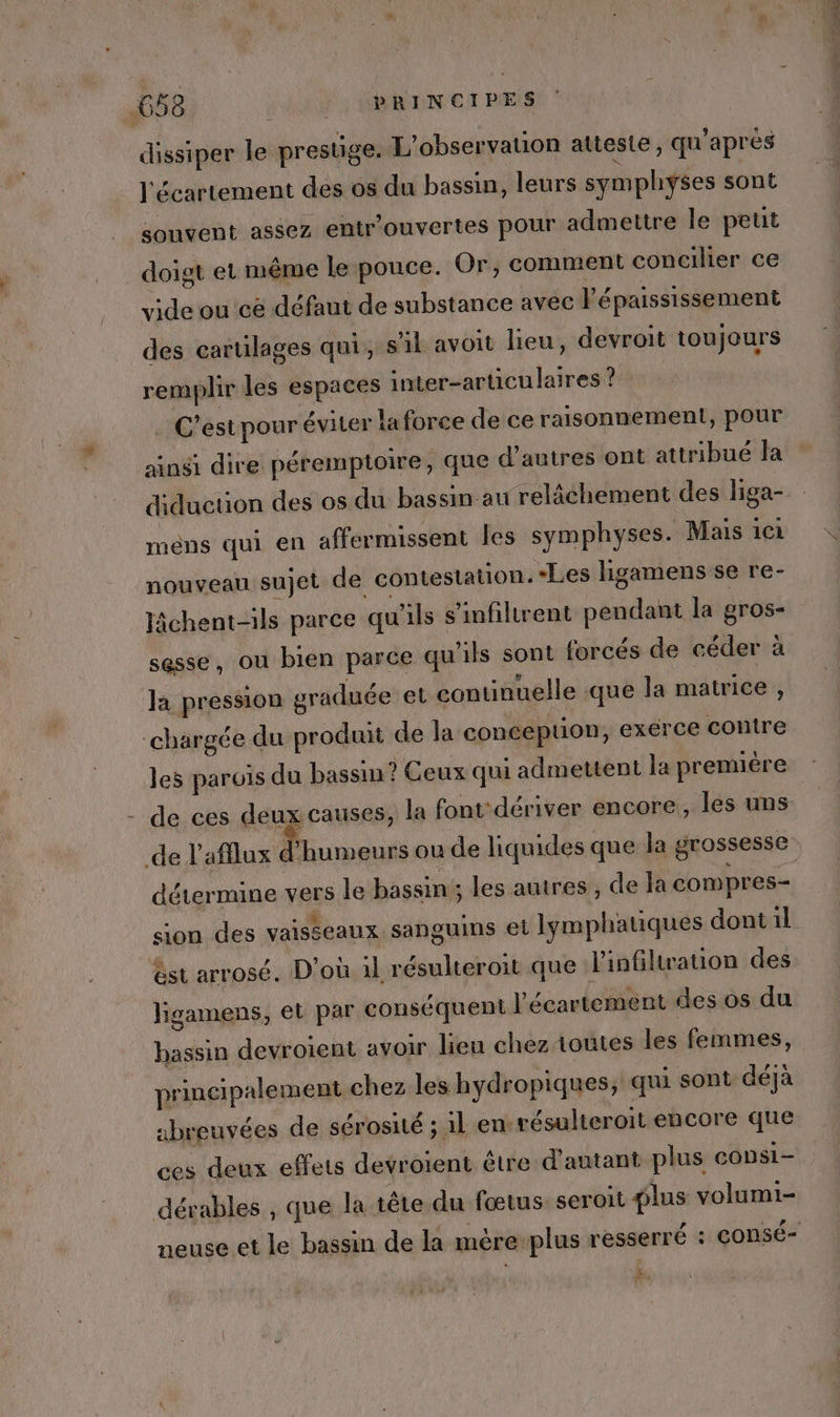 dissiper le prestige. L'observation atteste, qu'après l'écartement des os du bassin, leurs symphyses sont souvent assez entr'ouvertes pour admettre Île peut doigt et même le pouce. Or, comment concilier ce vide ou cé défaut de substance avec lé paississement des cartilages qui, sl avoit lieu, devroit toujours remplir les espaces inter-articulaires ? . C’estpour éviter la force de ce raisonnement, pour ainsi dire péremptoire, que d’autres ont attribué la diducuon des os du bassin au relâchement des liga- mens qui en affermissent les symphyses. Mais ici nouveau sujet de contestation. *Les ligamens se re- lâchent-ils parce qu'ils s’infiltrent pendant la gros- sesse, ou bien parce qu'ils sont forcés de céder à Ja pression graduée et continuelle que la matrice , chargée du produit de la conception, exerce contre les parois du bassin ? Ceux qui admettent la première de ces deux causes, la font dériver encore, les uns de l'afllux d'humeurs ou de liquides que la grossesse détermine vers le bassin; les auires, de la compres= sion des vaisseaux sanguins et lymphauques dont il st arrosé. D'où il résulteroit que l'infiltration des ligamens, et par conséquent l’écartement des os du bassin devroient avoir lieu chez toutes les femmes, principalement chez les hydropiques, qui sont déjà abreuvées de sérosité ; il en. résulteroit encore que ces deux effets devroïent être d'autant plus consi- dérables , que la tête du fœtus seroit plus volumi- neuse et le bassin de la mère-plus resserré : consé- fe