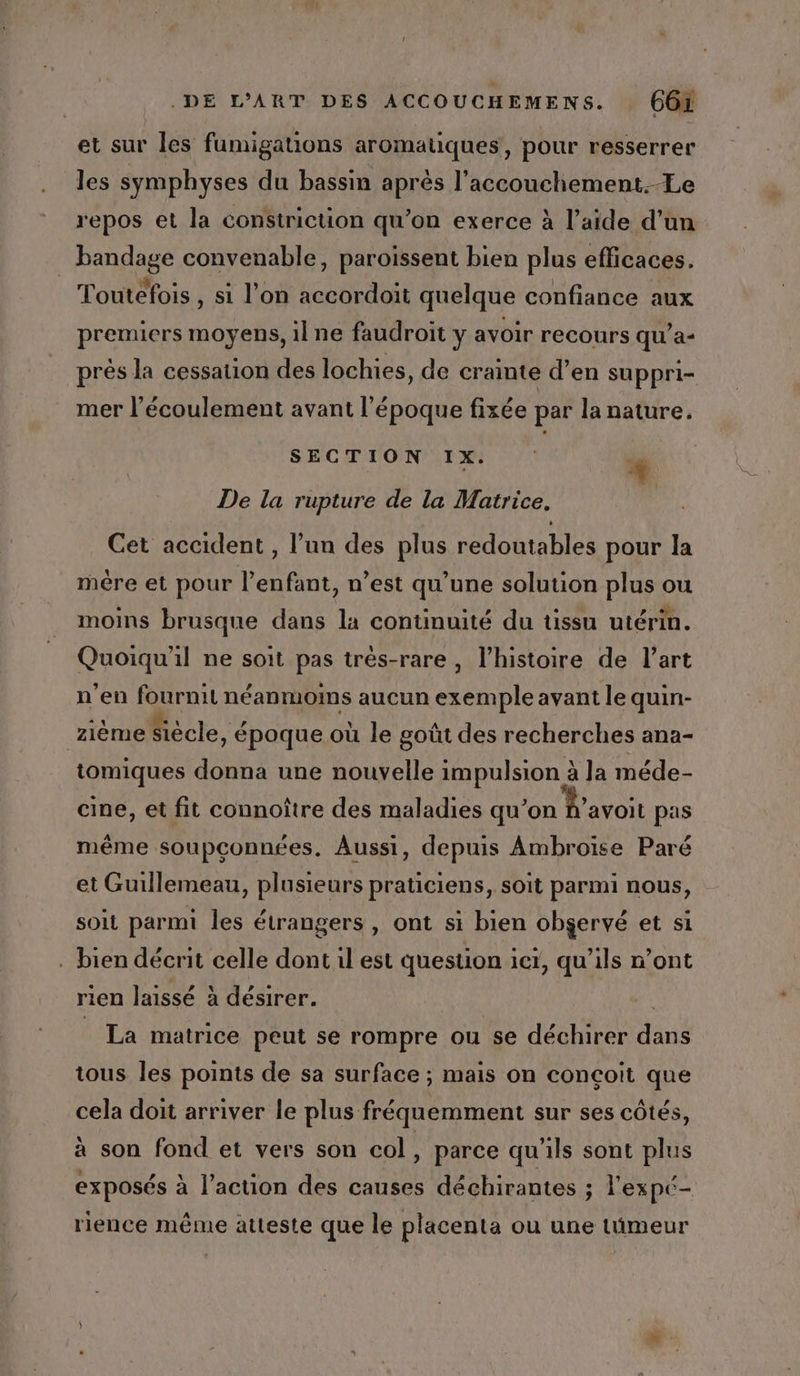 et sur les fumigations aromatiques, pour resserrer les symphyses du bassin après l’accouchement.-Le repos et la constriction qu’on exerce à l’aide d’un bandage convenable, paroissent bien plus efficaces. Toutefois , si l’on accordoit quelque confiance aux premiers moyens, il ne faudroit y avoir recours qu’'a- prés la cessation des lochies, de crainte d’en suppri- mer l'écoulement avant l'époque fixée par la nature. 4 SECTION 1x. De la rupture de la Matrice. Cet accident, l’un des plus redoutables pour la mére et pour l'enfant, n’est qu’une solution plus ou moins brusque dans la continuité du tissu utérin. Quoiqu'il ne soit pas très-rare , l’histoire de l’art n'en fournit néanmoims aucun exemple avant le quin- zième Siècle, époque où le goût des recherches ana- tomiques donna une nouvelle impulsion à Ja méde- cine, et fit connoître des maladies qu’on A’avoit pas même soupconnées. Aussi, depuis Ambroise Paré et Guillemeau, plusieurs praticiens, soit parmi nous, soit parmi les étrangers , ont si bien obgervé et si . bien décrit celle dont il est question ict, qu'ils n’ont rien laissé à désirer. _ La matrice peut se rompre ou se déchirer dans tous les points de sa surface ; mais on conçoit que cela doit arriver le plus fréquemment sur ses côtés, à son fond et vers son col, parce qu'ils sont plus exposés à l’action des causes déchirantes ; l'expé- rience même atteste que le placenta ou une tümeur