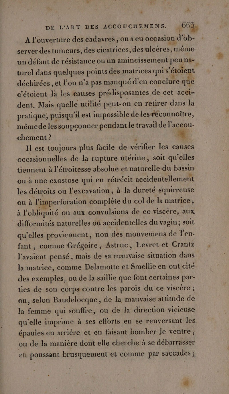 &amp; ne A l'ouverture des cadavres, onaeu occasion d ob- server des tumeurs, des cicatrices, des uleeros même un défaut de résistance ou un amincissement peuna- turel dans algues points des matrices quis ‘étoient déchirées , et l’on n’a pas manqué d'en conclure que c’étoient là les causes prédisposantes de cet aCCi- dent. Mais quelle utilité peut-on en retirer dans la pratique, puisqu il est impossible de les: réconnoître, même de les soupconner pendant le travail de l'accou- chement ? # Il est toujours plus facile de vérifier les causes occasionnelles de la rupture uiérime, soit qu’elles tiennent à l'étroitesse absolue et naturelle du bassin ou-à une exostose qui en rétrécit accidentellement les détroits ou l'excavation, à la dureté squirreuse ou à l 'SSS complète du col de la matrice, à l’obliquité on aux convulsions de ce viscére, aux difformités nature elles où accidentelles du vagin; soit qu’elles proviennent, non des mouvemens de l’en- fant, comme Grégoire, Astruc, Levret et Crantz Re pensé , mais de sa mauvaise situation dans la matrice, comme Delamotte et Smellie en ont cité des exemples, ou de la saillie que font certames par- ties de son corps contre les parois du ce viscére ; ou, selon Baudelocque, de la mauvaise attitude de la femme qui souffre, ou de la direction vicieuse qu’elle imprime à ses efforts en se renversant Îles épaules en arrière et en faisant bomber Je ventre, ou de la manière dont elle cherche à se débarrasser en poussant brusquement et comme par saccades ;