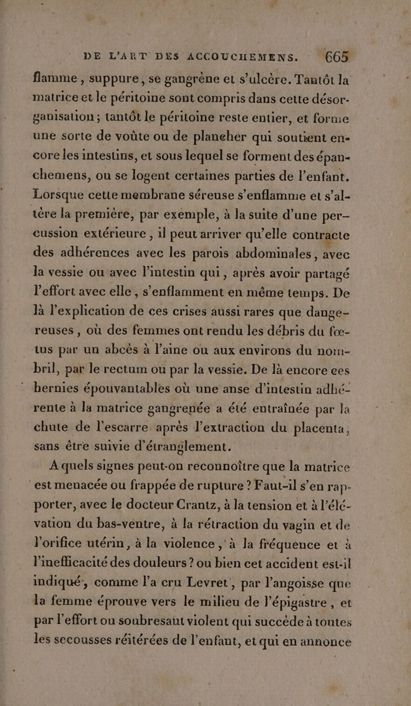 flamme , suppure, se gangrène et s’ulcère. Tantôt la matrice et le péritoine sont compris dans cette désor- gabisation ; tantôt le périloine reste entier, et forme une sorte de voûte ou de plancher qui soutient en- core les intestins, et sous lequel se forment des épan- chemens, ou se logent certaines parties de l'enfant. Lorsque cette membrane séreuse s’enflamme et s’al- tère la premiére, par exemple, à la suite d’une per- cussion extérieure , 1l peut arriver qu’elle contracte des adhérences avec les parois abdominales, avec la vessie ou avec l'intestin qui, après avoir partagé l'effort avec elle , s’enflamment en même temps. De là l'explication de ces crises aussi rares que dange- reuses , où des femmes ont rendu les débris du foe- tus par un abcès à l’aine ou aux environs du nom- bril, par le rectum ou par la vessie. De là encore ees bernies épouvantables où une anse d’intestin adhé- rente à la matrice gangrenée a été entraînée par la chute de l’escarre après l’extraction du placenta, sans être suivie d'étranglement. A quels signes peut-on reconnoître que la matrice “est menacée ou frappée de rupture ? Faut-il s’en ra P- porter, avec le docteur Crantz, à la tension et à l’élé- vation du bas-véntre, à la rétraction du vagin et de l’orifice utérin, à la violence ,'à la fréquence et à l’ineflicacité des douleurs ? ou bien cet accident est-il indiqué, comme l’a cru Levret, par l'angoisse que la femme éprouve vers le milieu de l’'épigastre , et par l'effort ou soubresaut violent qui succède à toutes les secousses réitérées de l'enfant, et qui en annonce