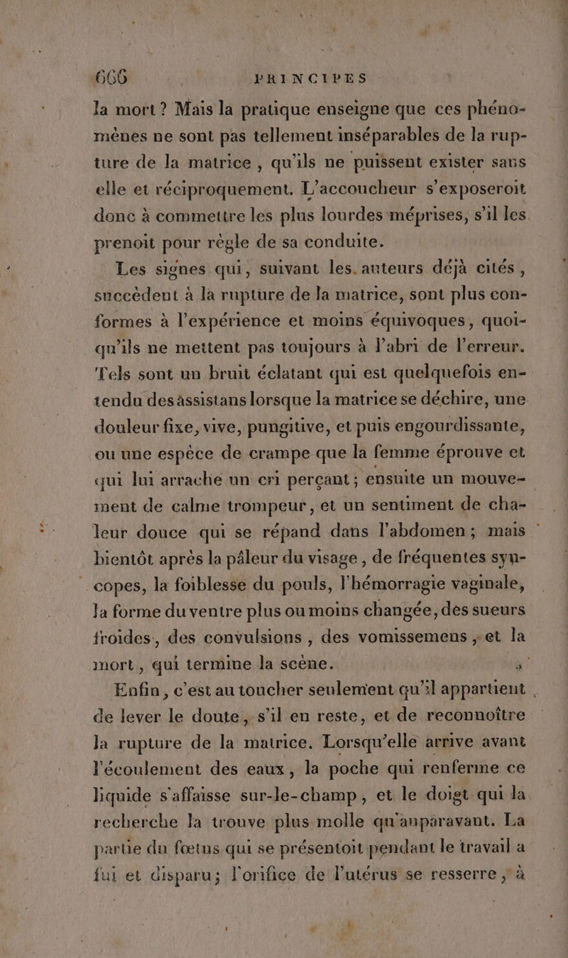 la mort? Mais la prauque enseigne que ces phéno- ménes ne sont pas tellement inséparables de la rup- ture de la matrice , qu'ils ne puissent exister sans elle et réciproquement. L’accoucheur s’exposeroit prenoit pour règle de sa conduite. Les signes qui, suivant les. anteurs déjà cités, succèdent à la rupture de la matrice, sont plus con- formes à l'expérience et moins équivoques, quoi- qu'ils ne meitent pas toujours à Pabri de l'erreur. Tels sont un bruit éclatant qui est quelquefois en- douleur fixe, vive, pungitive, et puis engourdissante, ou une espèce de crampe que la femme éprouve et qui lui arrache un cri perçant ; ensuite un mouve- nent de calme trompeur , et un sentiment de cha- bientôt aprés la pâleur du visage , de fréquentes syn- _copes, la foiblesse du pouls, l'hémorragie vaginale, la forme du ventre plus ou moins changée, dès sueurs froides, des convulsions , des vomissemens et la Enfin, c’est au toucher seulement qu’il appartient de lever le doute, s’il en reste, et de reconnoître la rupture de la matrice. Lorsqu'elle arrive avant l'écoulement des eaux, la poche qui renferme ce liquide s'affaisse sur-le-champ, et le doigt qui la recherche la trouve plus molle qu'anparavant. La partie du fœtus qui se présentoit pendant le travail a fui et disparu; l'onifice de l'utérus se resserre ; à