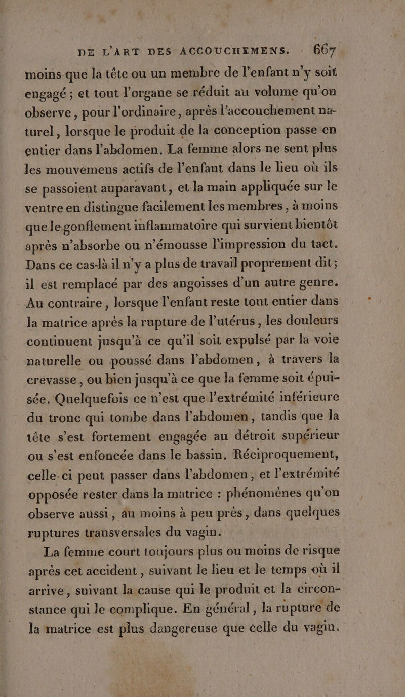 moins que la tête ou un membre de l’enfant n’y soit engagé ; et tout l'organe se réduit au volume qu'on observe, pour l'ordinaire, après l'accouchement na- turel, lorsque le produit de la concepuon passe en entier dans l'abdomen. La femme alors ne sent plus les mouvemens actifs de l'enfant dans le lieu où ils se passoient auparavant, et la main cu sur le ventre en distingue facilement les membres , à moins que legonflement inflammatoire qui survient bientôt après n’absorbe ou n’émousse l'impression du tact. Dans ce cas-là il n’y a plus de travail proprement dit ; il est remplacé par des angoisses d’un autre genre. Au contraire , lorsque l'enfant reste tout entier dans la matrice aprés la rupture de lutérus , les douleurs continuent jusqu’à ce qu’il soit expulsé par la voie naturelle ou poussé dans l'abdomen, à travers la crevasse , ou bien jusqu’à ce que la femme soit épui- sée. Quelquefois ce n'est que l’extrémité inférieure du tronc qui tombe dans l'abdomen, tandis que la tête s’est fortement engagée au détroit supérieur ou s’est enfoncée dans le bassin. Réciproquement, celle-ci peut passer dans l'abdomen, et l'extrémité opposée rester dans la matrice : phénomènes qu'on observe aussi, au moins à peu près, dans quelques ruptures transversales du vagin. | La femme court toujours plus ou moins de risque après cet accident , suivant le lieu et le temps où il arrive, suivant la cause qui le produit et la circon- stance qui le complique. En général , la rupture de la matrice est plus dangereuse que celle du vagin.