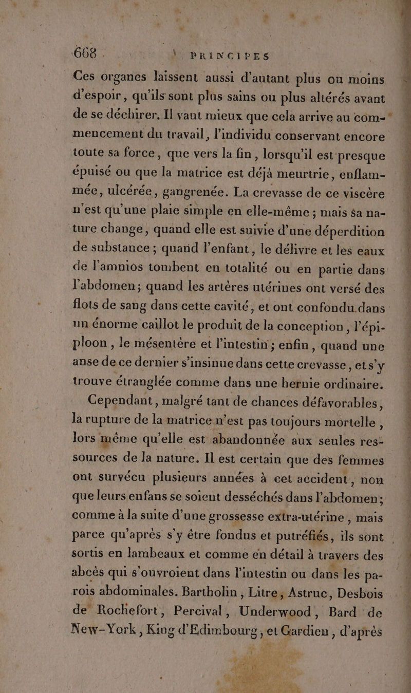 Ces organes laïssent aussi d'autant plus où moins d'espoir, qu'ils sont plus sains ou plus altérés avant toute sa force, que vers la fin, lorsqu'il est presque épuisé ou que la matrice est déjà meurtrie, enflam- mée, ulcérée, gangrenée. La crevasse de ce viscère n'est qu’une plaie simple en elle-même ; mais $a na- ture change, quand elle est suivie d’une déperdition de substance ; quand l’enfant , le délivre et les eaux l'abdomen; quand les artères uiérines ont versé des un énorme caillot le produit de la conception, l'é épi- ploon , le mésentère et l'intestin ; enfin, quand une anse de ce dernier s’insinue dans cette crevasse Sy trouve étranglée comme dans une hernie ordinaire. Cependant, malgré tant de chances défavorables, la rupture de la matrice n’est pas toujours mortelle, sources de la nature. Il est certain que des femmes ont survécu plusieurs années à cet accident, non que leurs enfans se soient desséchés dans l'abdomen ; comme à la suite d’une grossesse extra-utérine , mais parce qu'après s’y être fondus et putréfiés, se sont sortis en lambeaux et comme en détail à travers des abcès qui s’ouvroient dans l’intestin ou dans les pa- de Rochefort, Percival, Underwood, Bard de New-York, King d'Edimbourg ; et Gardien , d'après