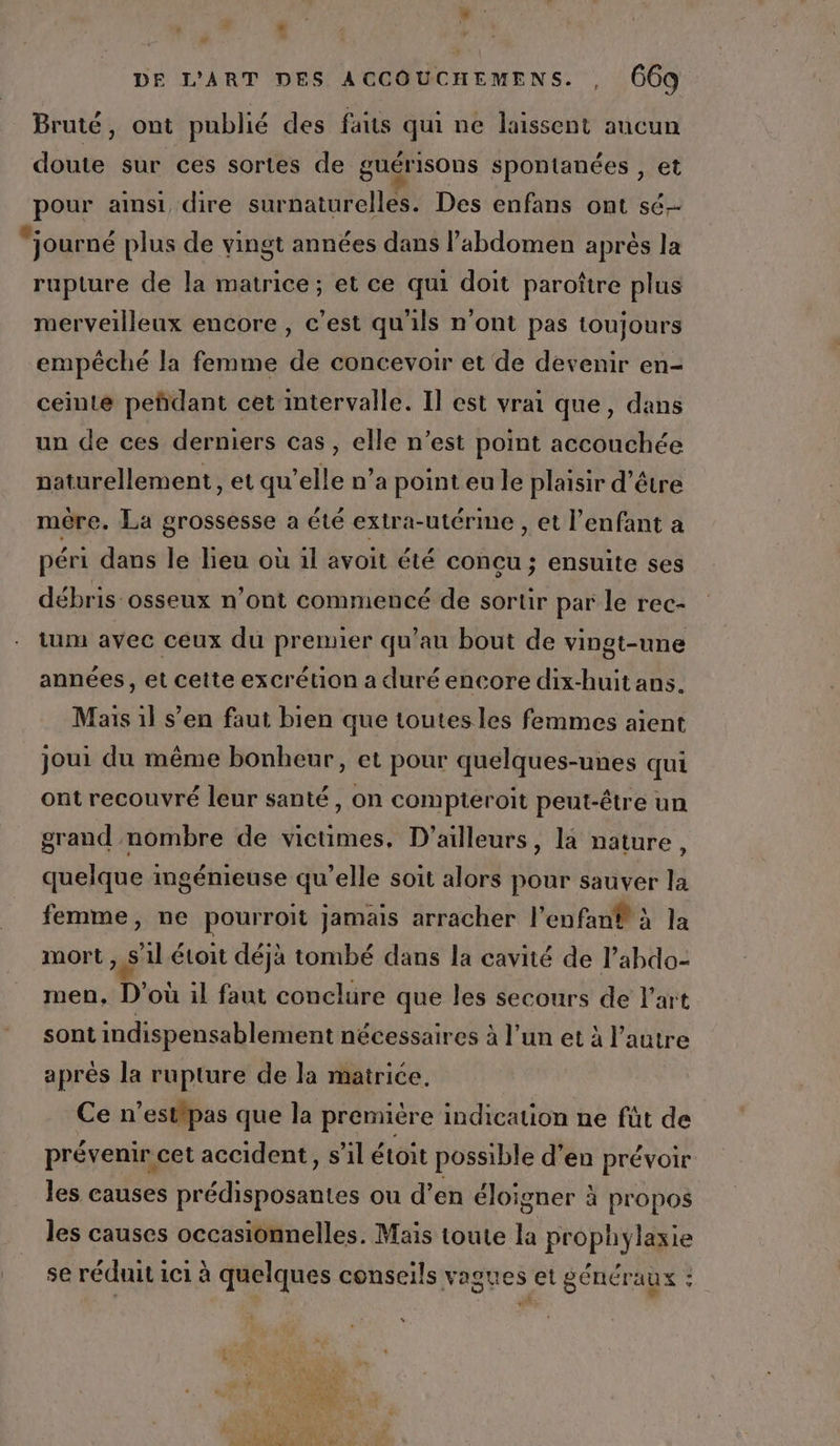 Li é É \ DE L'ART DES ACCOUCHEMENS. , 669 Bruté, ont publié des faits qui ne laissent aucun doute sur ces sortes de guérisOns spontanées , et pour aimsi dire surnaturelles. Des enfans ont sé “journé plus de vingt années dans l'abdomen après la rupture de la matrice; et ce qui doit paroître plus merveilleux encore , c’est qu'ils n'ont pas toujours empêché la femme de concevoir et de devenir en- ceinte peñdant cet intervalle. Il est vrai que, dans un de ces derniers cas, elle n’est point accouchée naturellement, et qu’elle n’a point eu le plaisir d'être mère. La grossesse a été extra-utérime , et l'enfant a péri dans le lieu où il avoit été concu ; ensuite ses débris osseux n’ont commencé de sortir par le rec- tum avec ceux du premier qu’au bout de vingt-une années, et cette excrétion a duré encore dix-huit ans. Mais 1l s’en faut bien que toutes les femmes aient joui du même bonheur, et pour quelques-unes qui ont recouvré leur santé, on compteroit peut-être un grand nombre de victimes, D'ailleurs, la nature, quelque ingénieuse qu’elle soit alors pour sauver la femme, ne pourroit jamais arracher l'enfan® à la mort , s'il étoit déjà tombé dans la cavité de l’abdo- men, D'où il faut conclure que les secours de l'art sont indispensablement nécessaires à l’un et à l’autre après la rupture de la matrice. Ce n’estipas que la première indication ne fût de prévenir cet accident, s’il étoit possible d’en prévoir les causes prédisposantes ou d’en éloigner à propos les causes occasionnelles. Mais toute la prophylaxie | se réduit 1c1 à quelques conseils vagues et généraux - PL LA #8 er
