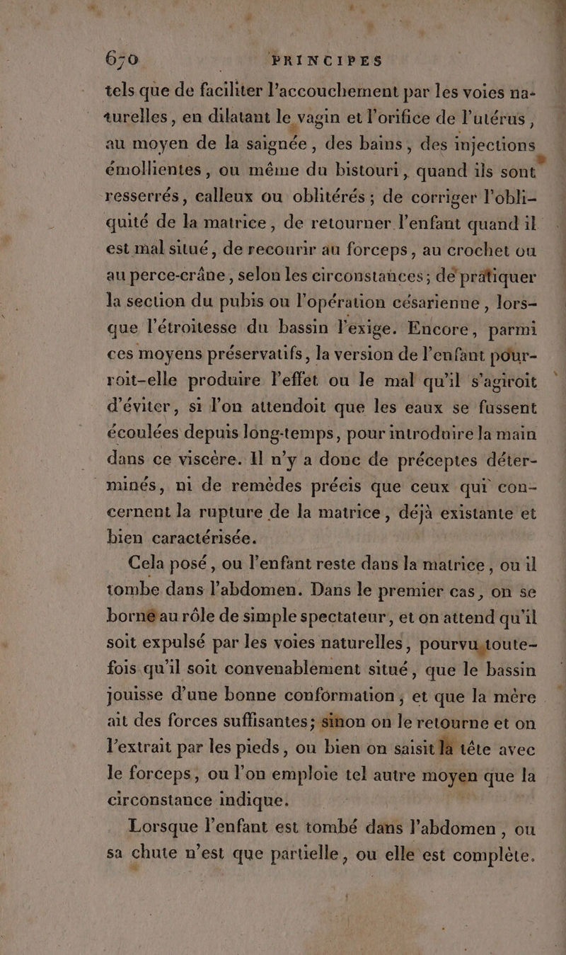 tels que de faciliter l'accouchement par les voies na: turelles, en dilatant le vagin et l'orifice de l'utérus, au moyen de la saignée, des bains, des injections émollientes, où même du bistouri, quand ils sont resserrés, calleux ou oblitérés; de corriger l’obli- quité de la matrice, de retourner l'enfant quand il est mal situé, de recourir au forceps, au crochet ou au perce-crâne, selon les circonstances; de’ pratiquer la section du pubis ou l'opération césarienne, lors- que l'étroitesse du bassin l'exige. Encore, parmi ces moyens préservatifs, la version de l'enfant pour- roit-elle produire Peffet ou le mal qu'il s’agiroit d'éviter, si l’on atiendoit que les eaux se fussent écoulées depuis long-temps, pour introduire la main dans ce viscère. Il n’y a donc de préceptes déter- minés, ni de remèdes précis que ceux qui con- cernent la rupture de la matrice, déjà existante et bien caractérisée. Cela posé, ou l'enfant reste dans la matrice , ou il tombe dans l’abdomen. Dans le premier cas, on se borné au rôle de simple spectateur, et on attend qu'il soit expulsé par les voies naturelles, pourvutoute- fois qu’il soit convenablement situé, que le bassin jouisse d’une bonne conformation, et que la mére ait des forces suffisantes; sinon on le retourne et on l'extrait par les pieds, ou bien on saisit là tête avec le forceps, ou l’on emploie tel autre Me + que la circonstance indique. | a La l'enfant est tombé diffs l'abdomen , ou sa chute n’est que partielle, où elle est Esp