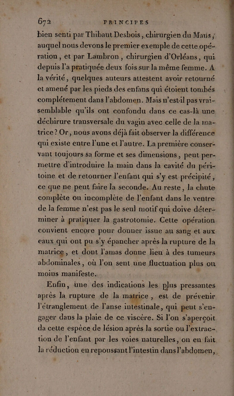 1 Les 672 PRINCIVES bien senti par Thibaut Desbois , chirurgien du Maris ; auquel nous devons le premier exemple de cette opé- ration , et par Lambron , chirurgien d'Orléans, qui depuis l’a pratiquée deux fois sur la même femme. A la vérité, quelques auteurs attestent avoir retourné et amené par les pieds des enfans qui étoient tombés complétement dans l'abdomen. Mais w’estil pas vrai- semblable qu'ils ont confondu dans ce cas-là une déchirure transversale du vagin avec celle de la ma- trice ? Or, nous avons déjà fait observer la différence qui existe entre l’une et l’autre. La première conser- vant toujours sa forme et ses dimensions, peut per- mettre d'introduire la main dans la cavité du péri- toine et de retourner l’enfant qui s’y est précipité, ce que ne peut faire la seconde. Au reste, la chute complète où incomplète de l’enfant dans 4 ventre de la femme n’est pas le seul motif qui doive déter- miner à pratiquer la gastrotomie. Cette opération convient encore pour donner issue au sang et aux eaux qui ont pu s'y épancher après la rupture de la matrice, et dont l'amas donne lieu à des tumeurs abdominales, où l’on sent une e fluctuation plus où mOINS Lo Fees Enfin, une des indications les plus pressantes après la rupture de la mat ice , est de RRÉReRIE l’étranglement de l’anse intéstinale, qui peut s’en- gager dans la plaie de ce viscère. Si l’on s ‘aperçoit _ da cette espèce de lésion aprés la sortie ou l’extrac- tion de l'enfant par les voies naturelles, on en fait la réduction en repoussant l'intestin dansl’abdomen, ra