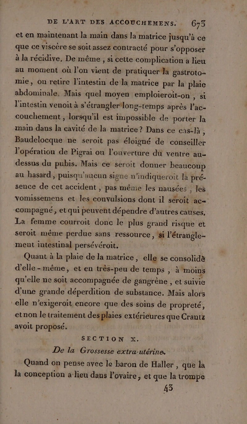 } / DE L'ART DES ACCOUCHEMENS. 673 et en maintenant la main dans la matrice Jusque à ce que ce viscére se soit assez contracté pour s'opposer à la récidive, De même , si cette complication à lieu au moment où l'on vient de pratiquer Ja gastroto mie, On retire l'intestin de la matrice par la plaie Shan EU Mais quel moyen emploieroit-on , si l'intestin venoit à s étrangler long-temps après l’ac- couchement ; lorsqu’ il est impossible de porter la main dans la cavité de la matrice? Dans ce cas-là , l’opération de Pigrai ou l'ouverture dü ventre au- dessus du pubis. Mais ce seroit donner beaucoup au hasard, puisqu'aucun signe n indiqueroit là pré- sence de cet accident » pas même les nausées , les vomissemens et les eos et dont il séroit ac« compagné, et qui peuvent dépendre d’autres causes, La femme courroit donc le plus grand risque et seroit même perdue sans ressource ” po Quant à la plaie de la matrice, elle se ebnab d'elle-même, et en très-peu de temps , à moins qu'elle ne soit accompagnée de gangrène , et suivie d’une grande déperdition de substance. Mais alors elle n’exigeroit encore que des soins de propreté, etnon letraitement des plaies extérieures que Crantz ayoit proposé. | SECTION x. De la Grossesse extra-utérine. Quand on pense avec le baron de Haller , que la la conception a lieu dans l'ovaire, et que la trompe 43