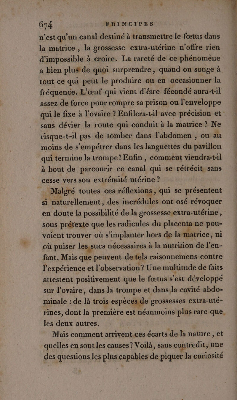 n’est qu’un canal destiné à transmettre le fœtus dans la matrice , la grossesse extra-utérine n'offre rien tout ce qui peut le produire ou en occasionner la assez de force pour rompre sa prison ou l’enveloppe sans dévier la route qui conduit à la matrice ? Ne risque-t-il pas de tomber dans l'abdomen , ou au moins de s’empétrer dans les languettes du péaillon qui termine la Krpmpe? Enfin, comment viendra-t:1l à bout de MAESQUre ce bal qui se rétrécit sans cesse vers son extrémité utérine ? Malgré toutes ces réflexions, qui se présentent si naturellement, des incrédules ont osé révoquer en doute la possibilité de la grossesse extra-utérine, sous prétexte que les radicules du placent ne pou- voient trouver où s implanter hors de la matrice, ni où puiser les,sucs nécessaires à la nutrition de l’en- fant. Mais que peuvent de tels raisonnemens contre l'expérience et l'observation ? Une multitude de faits attestent positivement que le fœtus s’est développé sur l’ovaire, dans la trompe et dans.la cavité abdo- les deux autres. Mais comment arrivent ces ol la nature , et quelles en sont les causes? Voilà, sans contredit, une des questions les plus capables de piquer la curiosité