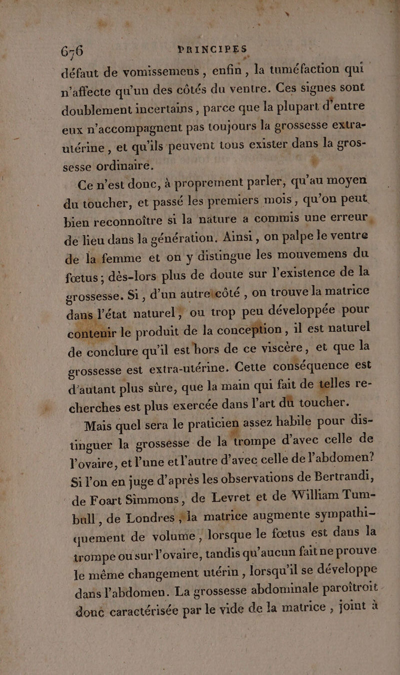 n’affecte qu'un des côtés du ventre. Ces signes sont doublement incertains , parce que la plupart d’entre eux n’accompagnent pas toujours la grossesse extra- utérine , et qu'ils peuvent tous exister dans la gros- sesse ordmaire. | + Ce n’est donc, à proprement parler, qu'au moyen du toucher, et passé lés premiers mois, qu’on peut. bien reconnoître si la nature a commis une erreur, de lieu dans la génération. Ainsi, on palpe le ventre fœtus ; dès-lors plus de doute sur l'existence de la grossesse. Si, d’un autreleôté , on trouve la matrice dans l’état naturel? ou trop peu développée pour contenir le produit de la conception , il est naturel de conclure qu'il est'hors de ce viscère, et que la grossesse est extra-utérine. Cette conséquence est d'autant plus sûre, que la main qui fait de telles re- cherches est plus exercée dans l'art dû toucher. Mais quel sera le praticien assez habile pour dis- tüinguer la grossesse de la trompe d’avec celle de l'ovaire, et l’une et l'autre d'avec celle de l'abdomen? Si l'on en juge d’aprés les observations de Bertrandi, bull , de Londres Ma matrice augmente sympathi= quement de volume , lorsque le fœtus est dans la trompe ou sur l ovaire, tandis qu'aucun fait ne prouve. le même changement utérin, lorsqu'il se développe dans l'abdomen. La grossesse abdominale paroîtroit doné caractérisée par le vide de la matrice , joint à PL