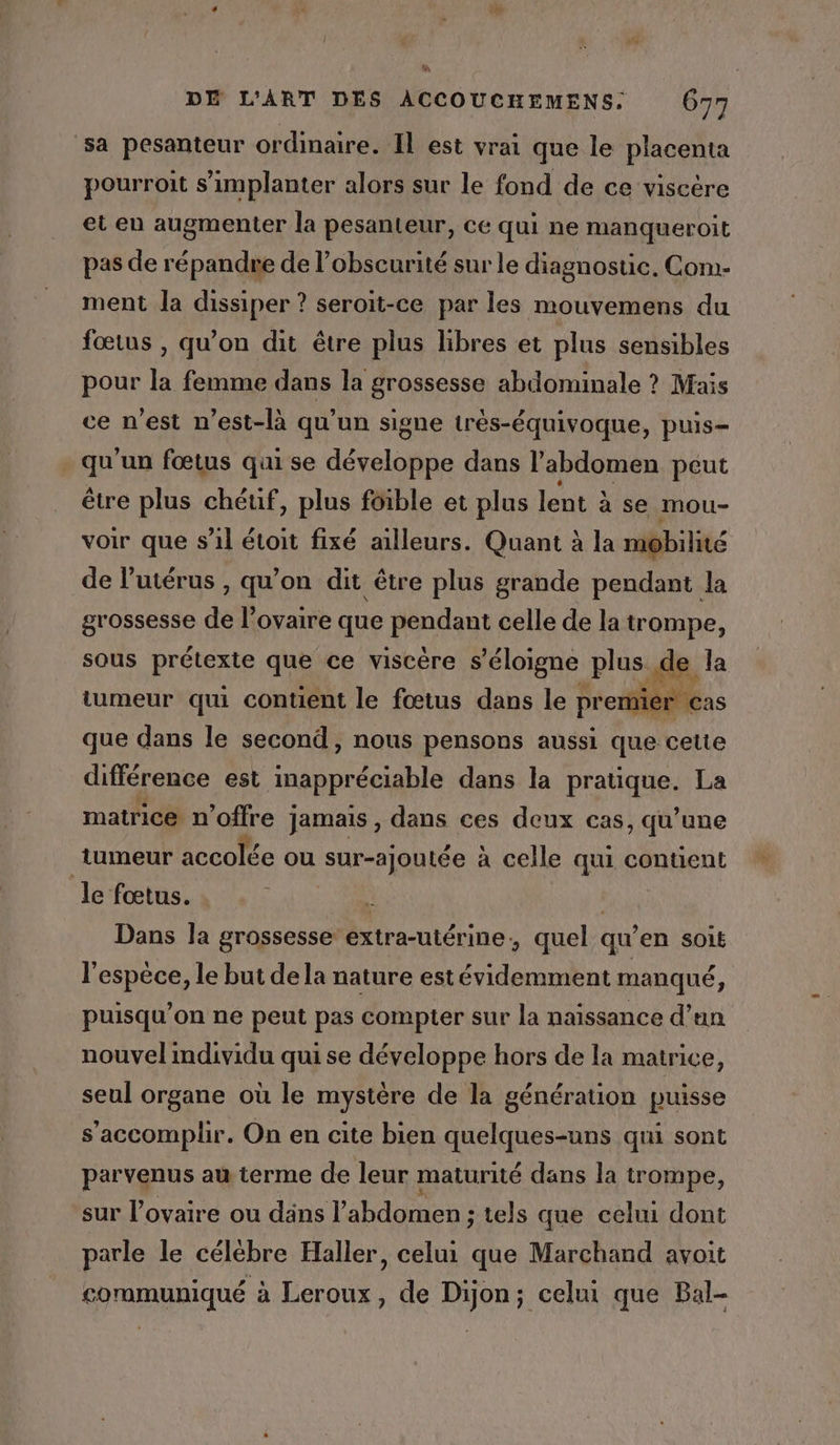 ‘sa pesanteur ordinaire. Il est vrai que le placenta pourroit s'implanter alors sur le fond de ce viscére et en augmenter la pesanteur, ce qui ne manqueroit pas de répandre de l’obscurité sur le diagnostic. Com- ment la dissiper ? seroit-ce par les mouvemens du fœtus , qu'on dit être plus libres et plus sensibles pour la femme dans la grossesse abdominale ? Mais ce n’est n’est-là qu'un signe trés-équivoque, puis- qu'un fœtus qui se développe dans l’abdomen peut être plus chéuf, plus foible et plus lent à se mou- voir que s’il étoit fixé ailleurs. Quant à la mobilité de l’utérus , qu'on dit être plus grande pendant la grossesse de l'ovaire que pendant celle de la trompe, sous prétexte que ce viscére s'éloigne plus fe la tumeur qui contient le fœtus dans le pre / que dans le second, nous pensons aussi que cette différence est inappréciable dans la pratique. La matrice n'offre jamais , dans ces deux cas, qu’une tumeur accolée ou sur-ajoutée à celle qui contient le fœtus. Dans la grossesse extra-utérine, quel qu’en SOLE l'espèce, le but dela nature estévidemment manqué a puisqu'on ne peut pas compter sur la naissance d’un nouvel individu qui se développe hors de la matrice, seul organe où le mystère de la génération puisse s’accomplir. On en cite bien quelques-uns qui sont parvenus au terme de leur maturité dans la trompe, sur l'ovaire ou dans l’ abdomen ; tels que celui dont parle le célèbre Haller, celui que Marchand avoit communiqué à Leroux, de Dijon; celui que Bal-